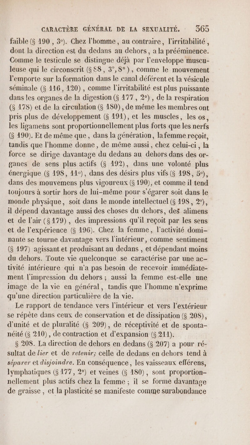 faible ($ 190 , 3°). Chez l'homme, au contraire, l'irritabilité , dont la direction est du dedans au dehors, a la prééminence. Comme le testicule se distingue déjà par l'enveloppe muscu- leuse qui le circonscrit (688, 3°,8°), comme le mouvement l'emporte sur la formation dans le canal déférent et la vésicule séminale ($ 116, 120), comme l'irritabilité est plus puissante dans les organes de la digestion ($ 177, 2°), de la respiration ($ 178) et de la circulation ($ 180), de même les membres ont pris plus de développement ($ 191), et les muscles, les os, les ligamens sont proportionnellement plus forts que les nerfs ($ 490). Et de même que, dans la génération, la femme reçoit, tandis que l'homme donne, de même aussi, chez celui-ci, la force se dirige davantage du dedans au dehors dans des or- ganes de sens plus actifs ($ 192), dans une volonté plus énergique ($ 198, 11°), dans des désirs plus vifs ($ 198, 5°), dans des mouvemens plus vigoureux ($ 190), et comme il tend toujours à sortir hors de lui-même pour s'égarer soit dans le monde physique, soit dans le monde intellectuel ($ 198, 2°, il dépend davantage aussi des choses du dehors, des. alimens et de l'air (8479), des impressions qu'il reçoit par les sens et de l'expérience ($ 196). Chez la femme, l'activité domi- nante se tourne davantage vers l'intérieur, comme sentiment ($ 197) agissant et produisant au dedans , et dépendant moins du dehors. Toute vie quelconque se caractérise par une ac- tüvité intérieure qui n'a pas besoin de recevoir immédiate- ment l'impression du dehors ; aussi la femme est-elle une image de la vie en général, tandis que l’homme n’exprime qu'une direction particulière de la vie. Le rapport de tendance vers l’intérieur et vers l'extérieur se répète dans ceux de conservation et de dissipation ($ 208), d'unité et de pluralité ($ 209), de réceptivité et de sponta- néité ($ 210), de contraction et d'expansion ($ 211). $ 208. La direction de dehors en dedans ($ 207) a pour ré- sultat de lier et de retenir; celle de dedans en dehors tend à séparer et disjoindre. En conséquence, les vaisseaux efférens, lymphatiques ($ 177, 2°) et veines (&amp; 180), sont proportion- nellement plus actifs chez la femme ; il se forme davantage de graisse , et la plasticité se manifeste comme surabondance