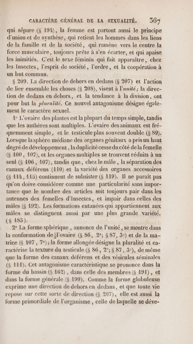 qui sépare ($ 194), la femme est partout aussi le principe d'union et de synthèse, qui retient les hommes dans les liens de la famille et de la société, qui ramène vers le centre la force musculaire, toujours prête à s’en écarter, et qui apaise les inimitiés. C’est le sexe féminin qui fait apparaître, chez les Insectes, l'esprit de société, l’ordre, et la coopération à un but commun. S 209. La direction de dehors en dedans ($ 207) et l’action de lier ensemble les choses ($ 208), visent à l'unité ; la direc- tion de dedans en dehors, et la tendance à la division, ont pour but la pluralité, Ge nouvel antagonisme désigne égole- ment le caractère sexuel. 1° L’ovaire des plantes est la plupart du temps simple, tandis que les anthères sont multiples. L’ovaire des animaux est fré- quemment simple, et le testicule plus souvent double ($ 89). Lorsque la sphère médiane des organes génitaux à pris un haut degré de développement , la duplicité cesse du côté de la femelle ($ 100, 107), et les organes multiples se trouvent réduits à un seul ($ 106, 107), tandis que, chez le mâle , la séparation des canaux déférens (110).et la variété des organes accessoires ($ 114, 115) continuent de subsister ($ 119). Il ne parait pas qu'on doive considérer comme une particularité sans impor- tance que le nombre des articles soit toujours pair dans les antennes des femelles d’Insectes, et impair dans celles des mâles ($ 192). Les formations cutanées qui appartiennent aux mâles se distinguent aussi par une plus grande variété. (S 183). | 2° La forme sphérique , annonce de l'unité, se montre dans la conformation de l'ovaire ($ 86, 2°; $ 87, 3°) et de la ma- trice ($ 107 , 7°); la forme allongée désigne la pluralité et ca- ractérise la texture du testicule (S 86, 2°; $ 87, 3°), de même que la forme des canaux déférens et des vésicules séminales ($ 111). Cet antagonisme caractéristique se prononce dans la forme du bassin ($ 162) , dans celle des membres ($ 191), et dans la forme générale ($ 199). Comme la forme globuleuse exprime une direction de dehors en dedans, et que toute vie repose sur cette sorte de direction ($ 297), elle est aussi la forme primordiale de l'organisme , celle de laquelle se déve-