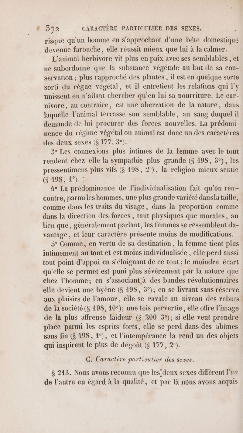 risque qu'un homme en s'approchant d'une bête domestique devenue farouche, elle réussit mieux que lui à la calmer. L'animal herbivore vit plus en paix avec ses semblables , et ne subordonne que la substance végétale au but de sa con- servation ; plus rapproché des plantes, il est en quelque sorte sorti du règne végétal, et il entretient les relations qui l'y unissent en n’ailant chercher qu’en lui sa nourriture. Le car- nivore, au contraire, est une aberration de la nature, dans laquelle l'animal terrasse son semblable, au sang duquel il demande de lui procurer des forces nouvelles. La prédomi- nence du régime végétal ou animal est donc un des caractères des deux sexes ($ 177, 3°). 3° Les connexions plus intimes de la femme avec le tout rendent chez elle la sympathie plus grande ($ 198, 3°), les pressentimens plus vifs ($ 198, 2°), la religion mieux sentie ($ 198, 1°). : he La prédommance de l’individualisation fait qu'on ren- contre, parmi les hommes, une plus grande variété dansla taille, comme dans les traits du visage, dans la proportion comme dans la direction des forces , tant physiques que morales, au lieu que, généralement parlant, les femmes se ressemblent da- vantage, et leur caractère présente moins de modifications. 5° Comme, en vertu de sa destination, la femme tient plus intimement au tout et est moins individualisée , elle perd aussi tout point d'appui en s’éloignant de ce tout ; le moindre écart qu’elle se permet est puni plus sévèrement par la nature que chez l’homme; en s’associant à des bandes révolutionnaires elle devient une hyène ($ 198, 3°); en se livrant sans réserve aux plaisirs de l'amour, elle se ravale au niveau des rebuts de la société ($ 4198, 10°); une fois pervertie, elle offre l'image de la plus affreuse laideur ($ 200 3°); si elle veut prendre place parmi les esprits forts, elle se perd dans des abîmes sans fin ($ 198, 1°), et l’intempérance la rend un des objets qui inspirent le plus de dégoût ($ 177, 2°). C. Caractère particulier des sexes. &amp; 213. Nous avons reconnu que les”deux sexes diffèrent l’un de l’autre eu égard à la qualité, et par à nous avons acquis