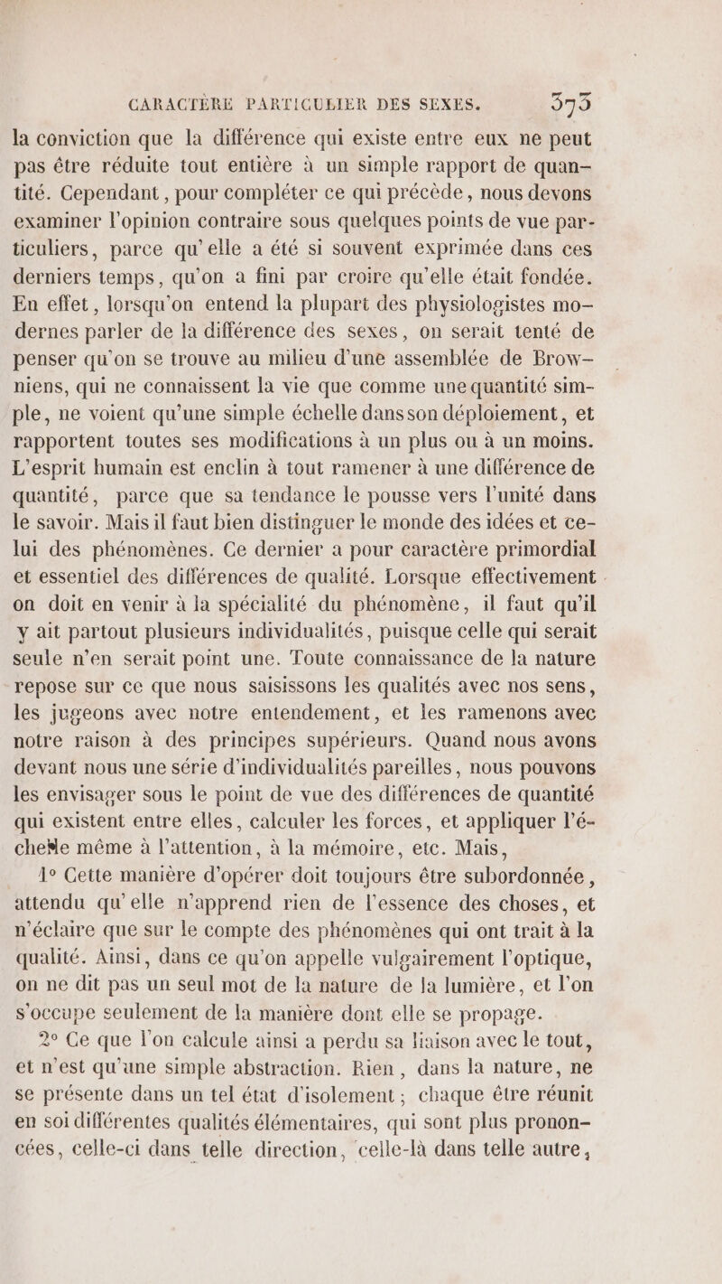 la conviction que la différence qui existe entre eux ne peut pas être réduite tout entière à un simple rapport de quan- tité. Cependant , pour compléter ce qui précède, nous devons examiner l'opinion contraire sous quelques points de vue par- ticuliers, parce qu’elle a été si souvent exprimée dans ces derniers temps, qu'on a fini par croire qu'elle était fondée. En effet, lorsqu'on entend la plupart des physiologistes mo- dernes parler de la différence des sexes, on serait tenté de penser qu'on se trouve au milieu d’une assemblée de Brow- niens, qui ne connaissent la vie que comme une quantité sim- ple, ne voient qu’une simple échelle dans son déploiement, et rapportent toutes ses modifications à un plus ou à un moins. L'esprit humain est enclin à tout ramener à une différence de quantité, parce que sa tendance le pousse vers l'unité dans le savoir. Mais il faut bien distinguer le monde des idées et ce- lui des phénomènes. Ce dernier a pour caractère primordial et essentiel des différences de qualité. Lorsque effectivement : on doit en venir à la spécialité du phénomène, il faut qu'il y ait partout plusieurs individualités, puisque celle qui serait seule n’en serait point une. Toute connaissance de la nature “repose sur Ce que nous saisissons fes qualités avec nos sens, les jugeons avec notre entendement, et les ramenons avec notre raison à des principes supérieurs. Quand nous avons devant nous une série d'individualités pareilles, nous pouvons les envisager sous le point de vue des différences de quantité qui existent entre elles, calculer les forces, et appliquer l’é- cheMe même à l'attention, à la mémoire, etc. Mais, 1° Getite manière d'opérer doit toujours être subordonnée, attendu qu’elle n'apprend rien de l'essence des choses, et n'éclaire que sur le compte des phénomènes qui ont trait à la qualité. Ainsi, dans ce qu'on appelle vulgairement l'optique, on ne dit pas un seul mot de la nature de la lumière, et l’on s'occupe seulement de la manière dont elle se propage. 2° Ce que l'on calcule ainsi a perdu sa liaison avec le tout, et n'est qu'une simple abstraction. Rien, dans la nature, ne se présente dans un tel état d'isolement ; chaque être réunit en soi diflérentes qualités élémentaires, qui sont plus pronon- cées, celle-ci dans telle direction, celle-là dans telle autre,