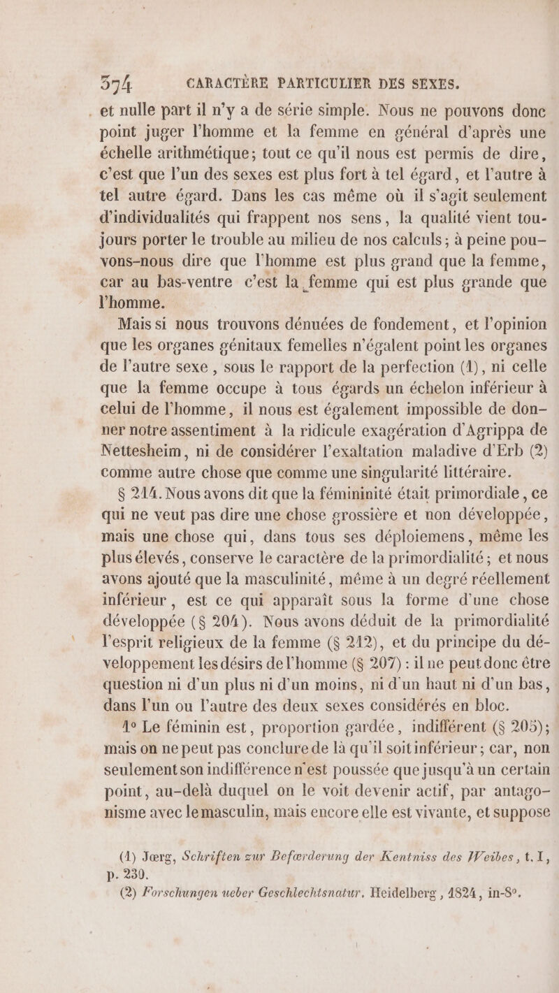 et nulle part il n’y à de série simple. Nous ne pouvons donc point juger l'homme et la femme en général d'après une échelle arithmétique; tout ce qu'il nous est permis de dire, c’est que l’un des sexes est plus fort à tel égard, et l’autre à tel autre égard. Dans les cas même où il s’agit seulement d'individualités qui frappent nos sens, la qualité vient tou- jours porter le trouble au milieu de nos calculs ; à peine pou- vons-nous dire que l’homme est plus grand que la femme, car au bas-ventre c’est la femme qui est plus grande que l’homme. Mais si nous trouvons dénuées de fondement, et l'opinion que les organes génitaux femelles n'égalent point les organes de l’autre sexe , sous le rapport de la perfection (1), ni celle que la femme occupe à tous égards un échelon inférieur à celui de l’homme, il nous est également impossible de don- ner notre assentiment à la ridicule exagération d'Agrippa de Nettesheim, ni de considérer l’exaltation maladive d'Erb (2) comme autre chose que comme une singularité littéraire. $ 214. Nous avons dit que la fémininité était primordiale, ce qui ne veut pas dire une chose grossière et non développée, mais une chose qui, dans tous ses déploiemens, même Îles plus élevés, conserve le caractère de la primordialité ; et nous avons ajouté que la masculinité, même à un degré réellement inférieur, est ce qui apparaît sous la forme d’une chose développée ($ 204). Nous avons déduit de la primordialité l'esprit religieux de la femme ($ 212), et du principe du dé- veloppement les désirs de l’homme ($ 207) : il ne peut donc être question ni d'un plus ni d’un moins, ni d'un haut ni d’un bas, dans l’un ou l’autre des deux sexes considérés en bloc. 1° Le féminin est, proportion gardée, indifférent ($ 205); mais on ne peut pas conclure de là qu'il soitinférieur ; car, non seulement son indifférence n'est poussée que jusqu'à un certain point, au-delà duquel on le voit devenir actif, par antago- nisme avec lemasculin, mais encore elle est vivante, et suppose (1) Jœrg, Schriften zur Befærderung der Kentniss des Weibes, 1.1, p. 230. (2) Forschungen ueber Geschlechtsnatur. Heidelberg , 4824, in-8°.