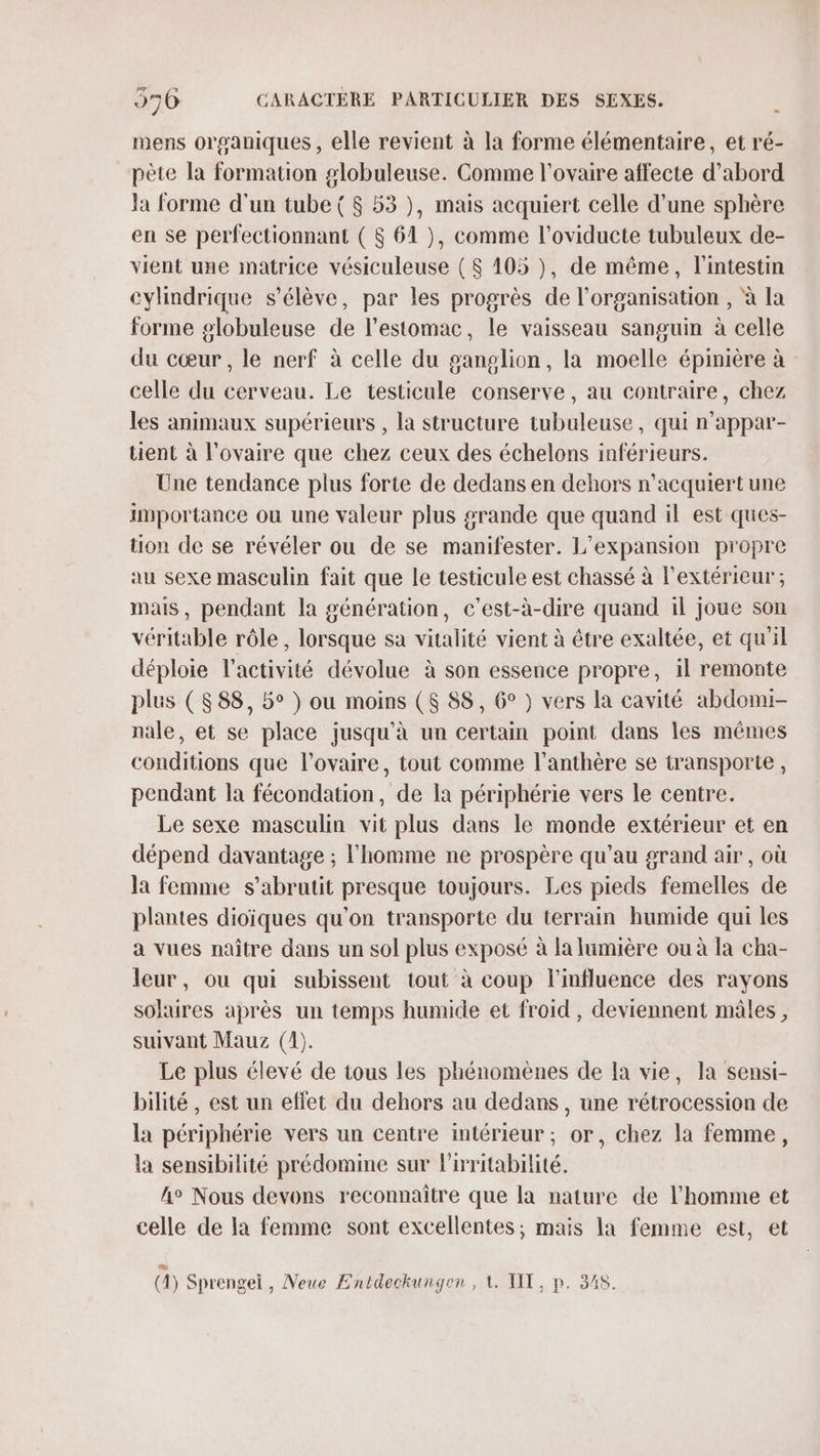 mens organiques , elle revient à la forme élémentaire, et ré- pète la formation g#lobuleuse. Comme l'ovaire affecte d’abord la forme d'un tube ( $ 53 ), mais acquiert celle d’une sphère en se perfectionnant ( 8 61 }, comme l’oviducte tubuleux de- vient une matrice vésiculeuse ( $ 105 ), de même, l'intestin cylindrique s'élève, par les progrès de l’organisation , à la forme g#lobuleuse de l'estomac, le vaisseau sanguin à celle du cœur, le nerf à celle du ganglion, la moelle épinière à celle du cerveau. Le testicule conserve, au contraire, chez les animaux supérieurs , la structure tubuleuse, qui n’appar- tient à l'ovaire que chez ceux des échelons inférieurs. Une tendance plus forte de dedans en dehors n’acquiert une importance ou une valeur plus grande que quand il est ques- tion de se révéler ou de se manifester. L'expansion propre au sexe masculin fait que le testicule est chassé à l'extérieur; mais, pendant la génération, c’est-à-dire quand 1l joue son véritable rôle , lorsque sa vitalité vient à être exaltée, et qu'il déploie l’activité dévolue à son essence propre, il remonte plus (888, 5° ) ou moins (8 88, 6° ) vers la cavité abdomi- nale, et se place jusqu’à un certain point dans les mêmes conditions que l'ovaire, tout comme l’anthère se transporte , pendant la fécondation, de la périphérie vers le centre. Le sexe masculin vit plus dans le monde extérieur et en dépend davantage ; l'homme ne prospère qu’au grand air , où la femme s’abrutit presque toujours. Les pieds femelles de plantes dioïques qu'on transporte du terrain humide qui les a vues naître dans un sol plus exposé à la lumière ou à la cha- leur, ou qui subissent tout à coup l'influence des rayons solaires après un temps humide et froid, deviennent mâles, suivant Mauz (1). Le plus élevé de tous les phénomènes de Ia vie, la sensi- bilité, est un effet du dehors au dedans, une rétrocession de la périphérie vers un centre intérieur; or, chez la femme, la sensibilité prédomine sur Pritabilité. h° Nous devons reconnaître que la nature de l'homme et celle de la femme sont excellentes; mais la femme est, et