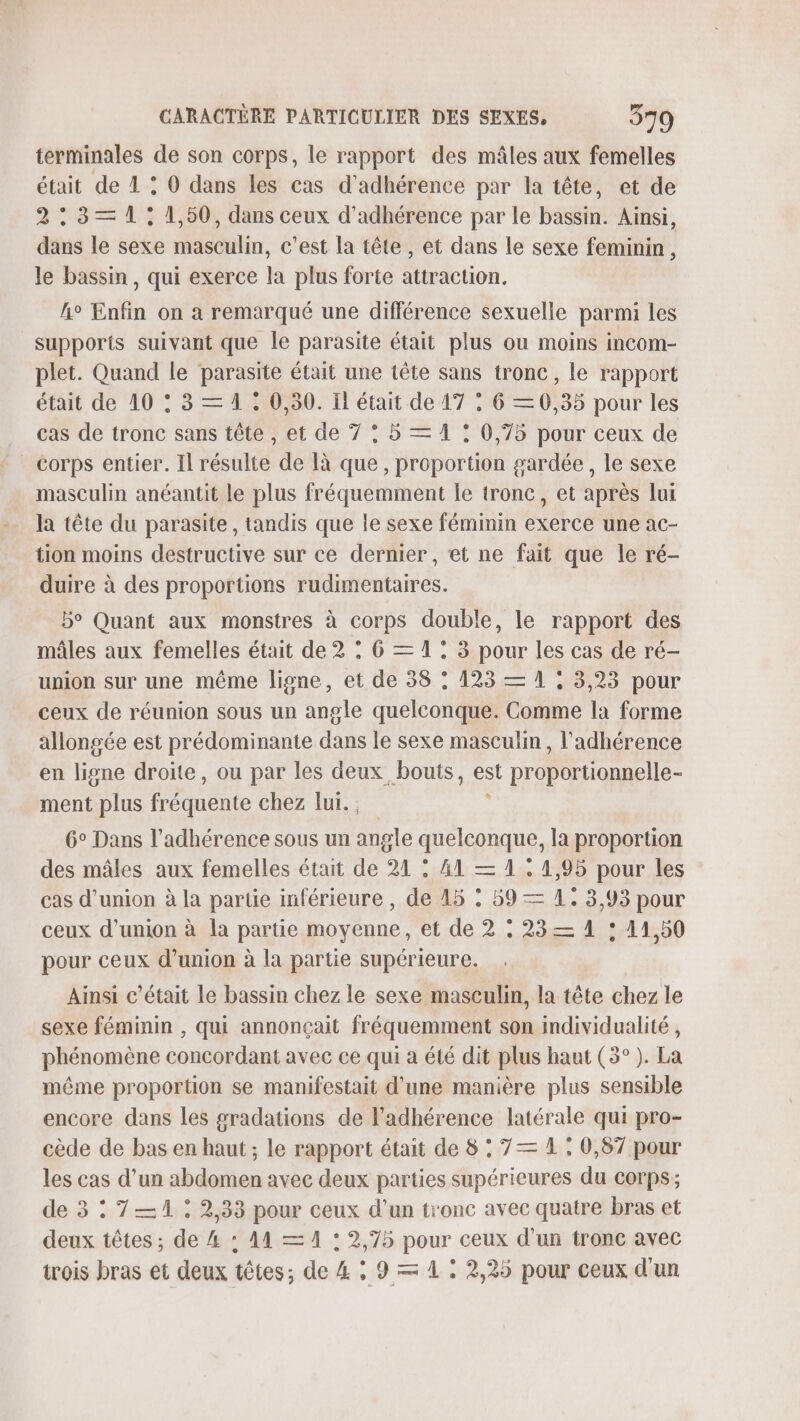 terminales de son corps, le rapport des mâles aux femelles était de 1 : 0 dans les cas d'adhérence par la tête, et de 2: 3— 1: 1,50, dans ceux d'adhérence par le bassin. Ainsi, dans le sexe Reed, c'est la tête, et dans le sexe feminin, le bassin, qui exerce la plus forte attraction. h° Enfin on à remarqué une différence sexuelle parmi les supports suivant que le parasite était plus ou moins incom- plet. Quand le parasite était une tête sans tronc, le rapport était de 10 : 3 = 1, 0,30. Il était de 17 , 6 — 0,35 pour les cas de tronc sans tête , et de 7 : 5 = 1 : 0,75 pour ceux de corps entier. Il résulte de là que, proportion gardée, le sexe masculin anéantit le plus fréquemment le tronc, et après lui tion moins destructive sur ce dernier, et ne fait que le ré- duire à des proportions rudimentaires. b° Quant aux monstres à corps double, le rapport des mâles aux femelles était de 2 : 6 = 1: 3 pour les cas de ré- union sur une même ligne, et de 38 : 123 — 1 ; 3,23 pour ceux de réunion sous un angle quelconque. Comme la forme allongée est prédominante dans le sexe masculin , l’'adhérence en ligne droite, ou par les deux bouts, . proportionnelle- ment Plus fréquente chez lui. , 6° Dans l’adhérence sous un ae quelconque, la proportion des mâles aux femelles était de 21 : 41 = 1 . 4,95 pour les cas d'union à la partie inférieure, de 45 : 59 = 1. 3,93 pour ceux d'union à la partie moyenne, et de 2 : 23= 1 : 11,50 pour ceux d’union à la partie supérieure. Ainsi c'était le bassin chez le sexe masculin, la tête chez le sexe féminin , qui annonçait fréquemment son individualité , phénomène concordant avec ce qui a été dit plus haut (3°). La même proportion se manifestait d'une manière plus sensible encore dans les gradations de l’adhérence latérale qui pro- cède de bas en haut ; le rapport était de 8 : 7 = 1 : 0,87 pour les cas d’un abdomen avec deux parties supérieures du corps; de 3 : 7—1 : 2,33 pour ceux d’un tronc avec quatre bras et deux têtes ; de 4 : A4 = 1 : 2,75 pour ceux d'un tronc avec trois bras et deux têtes; de 4 ; 9 = 1 : 2,25 pour ceux d'un