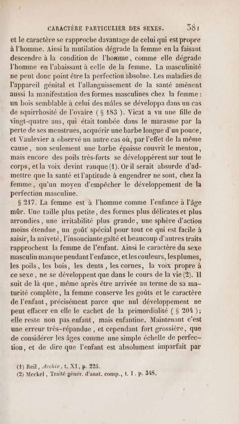 et le caractère se rapproche davantage de celui qui est propre à l’homme. Ainsi la mutiiation dégrade la femme en la faisant descendre à la condition de l’homme, comme elle dégrade l'homme en l’abaissant à celle de la femme. La masculinité ne peut donc point être la perfection absolue. Les maladies de l'appareil génital et l’allanguissement de la santé amènent aussi la manifestation des formes masculines chez la femme : un bois semblable à celui des mâles se développa dans un cas de squirrhosité de l'ovaire ($ 183 ). Vicat a vu une fille de vingt-quatre ans, qui était tombée dans le marasme par la perte de ses menstrues, acquérir une barbe longue d’un pouce, et Vaulevier a observé un autre cas où, par l'effet de la même cause, non seulement une barbe épaisse couvrit le menton, mais encore des poils très-forts se développèrent sur tout le corps, et la voix devint rauque (1). Or il serait absurde d’ad- mettre que la santé et l'aptitude à engendrer ne sont, chez la femme, qu'un moyen d'empêcher le développement de la perfection masculine. $ 217. La femme est à l’homme comme l'enfance à l'âge mûr. Une taille plus petite, des formes plus délicates et plus arrondies , une irritabilité plus grande, une sphère d’action moins étendue, un goût spécial pour tout ce qui est facile à saisir, la naïveté, l’insouciante gaîté et beaucoup d’autres traits rapprochent la femme de l'enfant. Ainsi le caractère du sexe masculin manque pendant l'enfance, et les couleurs, les plumes, les poils, les bois, les dents , les cornes, la voix propre à ce sexe, ne se développent que dans le cours de la vie (2). 11 suit de là que, même après être arrivée au terme de sa ma- turité complète, la femme conserve les goûts et le caractère de l'enfant, précisément parce que nul développement ne peut effacer en elle le cachet de la primordialité ( $ 204 ); elle reste non pas enfant, mais enfantine. Maintenant c’est une erreur très-répandue , et cependant fort grossière, que de considérer les âges comme une simple échelle de perfec- tion, et de dire que l'enfant est absolument imparfait par (4) Reil, Archiv, t. XI, p. 225.