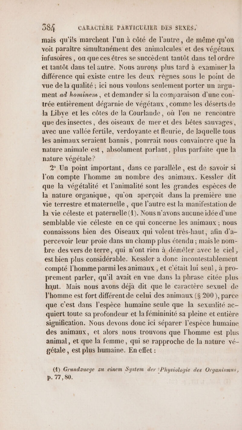 mais qu'ils marchent l'un à côté de l’autre, de même qu'on voit paraître simultanément des animalcules et des végétaux infusoires , ou que ces êtres se succèdent tantôt dans tel ordre et tantôt dans tel äutre. Nous aurons plus tard à examiner la différence qui existe entre les deux règnes sous le point de vue de la qualité ; ici nous voulons seulement porter un argu- ment ad hominem , et demander si la comparaison d'une con- trée entièrement dégarnie de végétaux , comme les déserts de la Libve et les côtes de la Courlande, où lon ne rencontre que des insectes, des oiseaux de mer et des bêtes sauvages, avec une vallée fertile, verdoyante et fleurie, de laquelle tous les animaux seraient bannis, pourrait nous convaincre que la nature animale est, absolument parlant, plus parfaite que la nature végétale ? 2 Un point important, dans ce parallèle, est de savoir si l'on compte l'homme au nombre des animaux. Kessler dit que la végétalité et l’animalité sont les grandes espèces de la nature organique, qu'on aperçoit dans la première une vie terrestre et maternelle, que l’autre est la manifestation de la vie céleste et paternelle (1). Nous n'avons aucune idée d’une semblable vie céleste en ce qui concerne les animaux ; nous connaissons bien des Oiseaux qui volent très-haut, afin d'a- percevoir leur proie dans un champ plus étendu ; mais le nom- bre des vers de terre, qui n'ont rien à démêler avec le ciel, est bien plus considérable. Kessler à donc incontestablement compté l’homme parmi les animaux , et c'était lui seul, à pro- prement parler, qu'il avait én vue dans la phrase citée plus haut. Mais nous avons déjà dit que le caractère sexuel de l’homme est fort différent de celui des animaux ($ 200 ), parce que c'est dans l'espèce humaine seule que la sexualité ac- quiert toute sa profondeur et la fémininité sa pleine et entière signification. Nous devons donc ici séparer l'espèce humaine des animaux, et alors nous trouvons que l'homme est plus animal, et que la femme, qui se rapproche de la nature vé- gétale, est plus humaine. En effet : (4) Grundsucye zu einem System der ‘Physiologie des Oryanismus, p. 77,80.