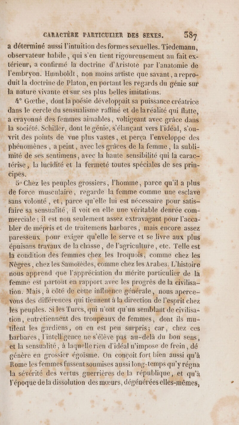 a déterminé aussi l'intuition des formes sexuelles. Tiedemann, observateur habile, qui s’en tient ris’oureusement au fait ex- térieur, à confirmé la doctrine d’Aristote par l'anatomie de l'embryon. Humboldt, non moins artiste que savant, a repro- duit la doctrine de Platon, en portant les regards du génie sur la nature vivante etsur ses plus belles imitations. 4° Gœthe, dont la poésie développait sa puissance créatrice dans le cercle du sensualisme raffiné et de la réalité qui flatte, a crayonné des femmes aimables, voltigeant avec grâce dans Ja société. Schiler, dont le génie, S'élançant vers l'idéal, s’ou- vrit des points de vue plus vastes , et perça l'enveloppe des . phénomènes , à peint, avec les gr jces de la femme , la subli- iité de ses sentimens, avec la haute sensibilité qui “a CArAC= térise, la lucidité et là fermeté toutes spéciales de ses prin- cipés. | 5° Chez les peuples grossiers, l'homme, parce qu'il a plus de force musculaire, regarde la femme comme une esclave sans volonté , et, parce qu’elle lui est nécessaire pour satis- faire sa state il voit en elle une véritable denrée com- mérciale ; il est non seulement assez extravagant pour l’acca- bler de mépris et de traitemens barbares, mais encore assez paresseux. pour exiger qu’elle le serve et se livre aux plus épuisans travaux de la chasse, de l’agriculture , etc. Telle est Ja condition des femmes thés: les roquois, cumin chez les Nègres, chez les Samoïèdes, comme chez les Arabes. L'histoire ous apprend que l'appréciation du mérite particulier de la femme est ae en pepport avec les peurs de [a civilisa- ét Bus des difébeices qui tient: à Via ditection de l'esprit ès les peuples. Si lès Turcs, qui n'ont qu'un semblant de civilisa- tion, entretiennent des troupeaux de femmes, dont ils mu- ilent les gardiens, on en est peu surpris; car, chez ces barbares, l'intelligence ne s'élève pas au-delà du bon sens, et la sensualité, à laquelle rien d'idéal n’impose de frein, dé | génère en grossier égoisme. On conçoit fort bien aussi qu’à Rome les f Sd ussent soumises aussi long-temps qu'y régna la sévérité des vertus guerrières de la république ,..et qu'à LA l'époque de la dissolution des mœurs, dégénérées elles-mêmes,