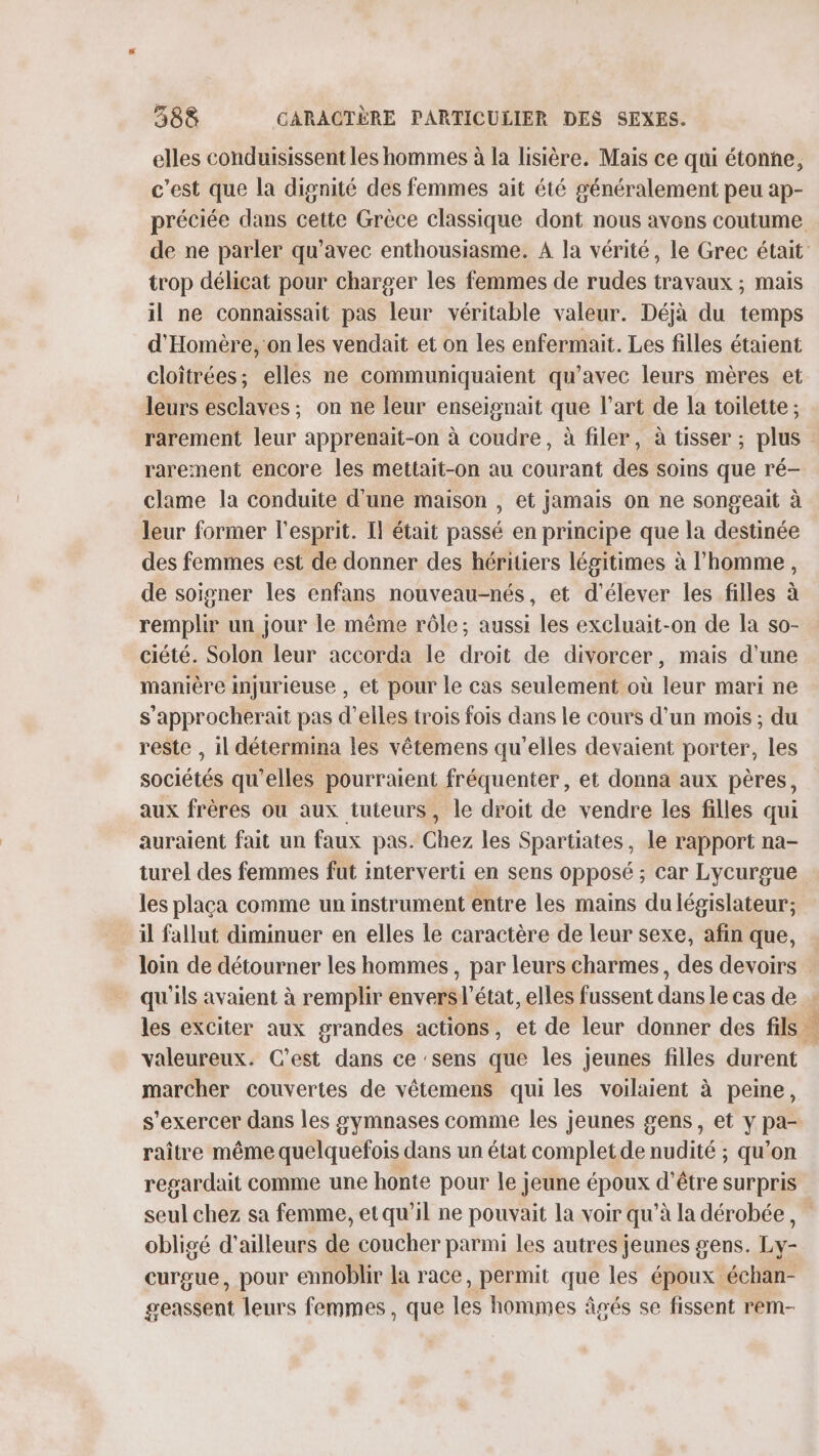 elles conduisissent les hommes à la lisière. Mais ce qui étonne, c’est que la dignité des femmes ait été généralement peu ap- trop délicat pour charger les femmes de rudes travaux ; mais il ne connaissait pas leur véritable valeur. Déjà du temps d'Homère, on les vendait et on les enfermait. Les filles étaient cloîtrées; elles ne communiquaient qu'avec leurs mères et leurs esclaves; on ne leur enseignait que l’art de la toilette ; rarement leur apprenait-on à coudre, à filer, à tisser ; plus rarement encore les mettait-on au courant des soins que ré- clame la conduite d’une maison , et jamais on ne songeait à leur former l'esprit. Il était passé en principe que la destinée des femmes est de donner des héritiers légitimes à l’homme, de soigner les enfans nouveau-nés, et d'élever les filles à remplir un jour le même rôle; aussi les excluait-on de la so- ciété. Solon leur accorda le droit de divorcer, mais d’une manière injurieuse , et pour Le cas seulement où leur mari ne s’approcherait pas d'elles trois fois dans le cours d'un mois ; du reste , il détermina les vêtemens qu'elles devaient porter, les sociétés qu’elles pourraient fréquenter, et donna aux pères, aux frères où aux tuteurs, le droit de vendre les filles qui auraient fait un faux pas. Chez les Spartiates, le rapport na- turel des femmes fut interverti en sens opposé ; car Lycurgue les placa comme un instrument entre les mains du législateur; il fallut diminuer en elles le caractère de leur sexe, afin que, loin de détourner les hommes, par leurs charmes, des devoirs qu'ils avaient à remplir envers l’état, elles fussent dans le cas de valeureux. C'est dans ce ‘sens que les jeunes filles durent marcher couvertes de vêtemens qui les voilaient à peine, s'exercer dans les symnases comme les jeunes gens, et y pa- raître même quelquefois dans un état complet de nudité ; qu’on regardait comme une honte pour le jeune époux d'être surpris seul chez sa femme, et qu’il ne pouvait la voir qu’à la dérobée, obligé d'ailleurs de coucher parmi les autres jeunes gens. Ly- curgue, pour ennoblir la race, permit que les époux échan- geassent leurs femmes, que les hommes âgés se fissent rem- VER