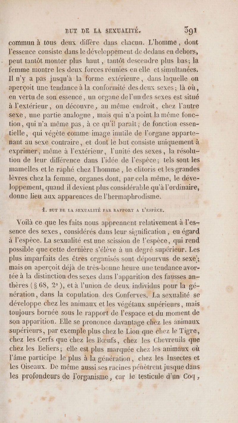 commun à tous deux diffère dans chacun. L'homme, dont l'essence consiste dans le développement de dedans en dehors, peut tantôt monter plus haut, tantôt descendre plus bas; la femme montre les deux forces réunies en elle et simultanées, Il n'y à pas jusqu'à la forme extérieure, dans laquelle on aperçoit une tendance à la conformité des deux sexes; là où, en vertu de son essencé, un organe de l’un des sexes est situé à l'extérieur, on découvre, au même endroit, chez l’autre sexe, une partie analogue , mais qui n’a point la même fonc- tion, qui n’a même pas, à ce quil paraît; de fonction essen- .tielle, qui végète comme image inutile de l'organe apparte- nant au sexe contraire, et dont le but consiste uniquement à exprimer, même à l'extérieur, l'unité des sexes, la résolu- tion de leur différence dans l’idée de l'espèce; tels sont les mamelles et le raphé chez l’homme , le clitoris et les grandes lèvres chez la femme, organes dont, par cela même, le déve- loppement, quand il devient plus considérable qu'à l'ordinaire, donne lieu aux apparences de l'hermaphrodisme. À. BUT DE LA SEXUALITÉ PAR RAPPORT À L'ESPÈCE, Voilà ce que les faits nous apprennent relativement à l’es- sence des sexes, considérés dans leur signification , eu égard à l’espèce. La sexualité est une scission de l'espèce, qui rend possible que cette dernière s'élève à un degré supérieur. Les plus imparfaits des êtres organisés sont dépourvus de sexe’; mais On aperçoit déjà de très-bonne heure une tendance avor- tée à la distinction des sexes dans l'apparition des fausses an- thères ($ 68, 2°), et à l'union de deux individus pour la gé- nération, dans la copulation des Conferves. La sexualité se développe chez les animaux et les végétaux supérieurs, mais toujours bornée sous le rapport de l'espace et du moment de son apparition. Elle se prononce davantage chez les animaux supérieurs, par exemple plus chez le Lion que chez le Tigre, chez les Cerfs que chez les Bœufs, chez les Chevreuils que chez les Beliers; elle est plus marquée chez les animaux où l'âme participe le plus à la génération, chez les Insectes et les Oiseaux. De même aussi ses racines pénètrent jusque dans les profondeurs de l'organisme, car le testicule d’un Coq,