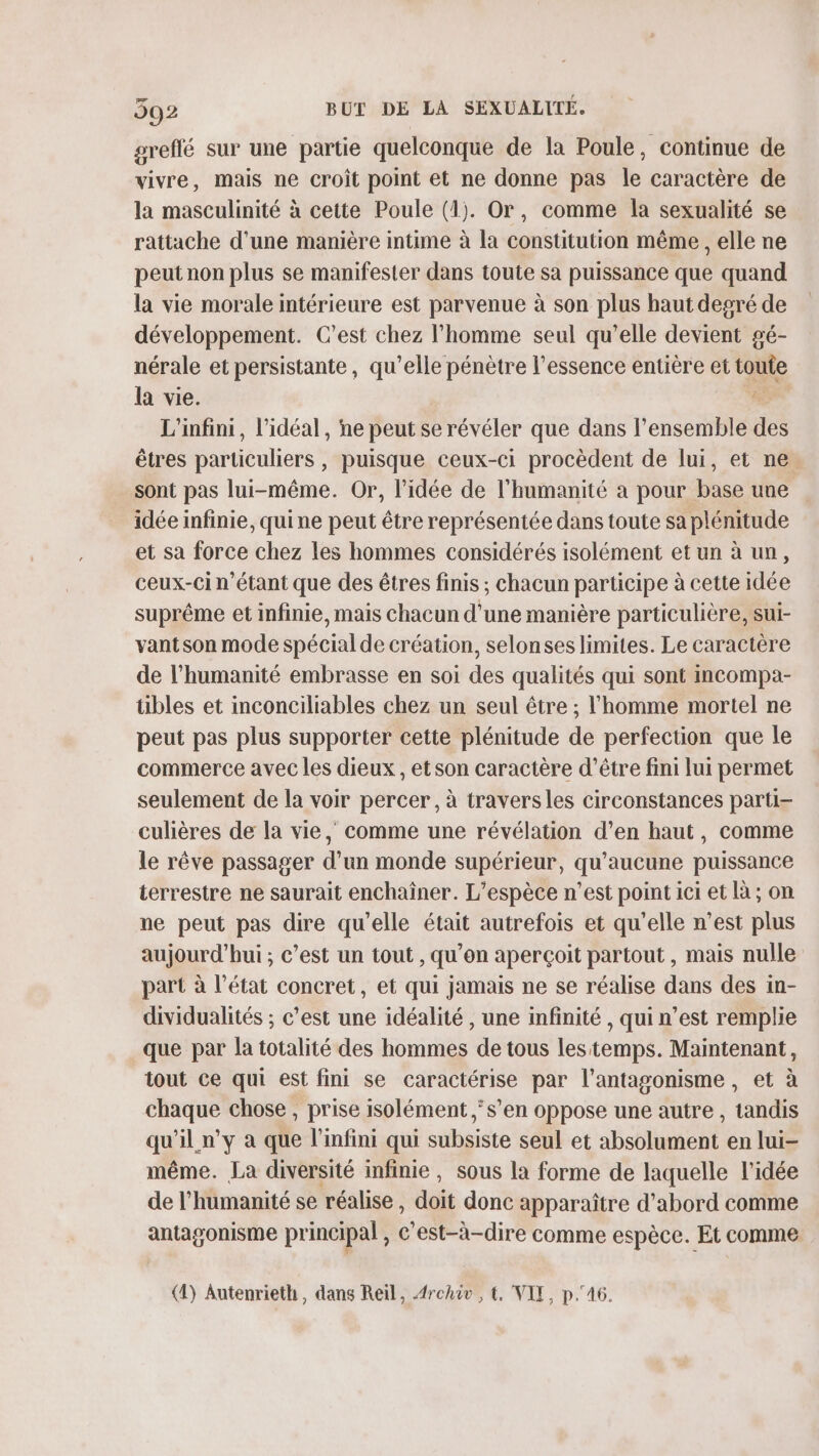 greffé sur une partie quelconque de la Poule, continue de vivre, mais ne croit point et ne donne pas le caractère de la masculinité à cette Poule (1). Or, comme la sexualité se rattache d'une manière intime à la constitution même , elle ne peut non plus se manifester dans toute sa puissance que quand la vie morale intérieure est parvenue à son plus haut degré de développement. C’est chez l’homme seul qu’elle devient gé- nérale et persistante, qu’elle pénètre l'essence entière et toute la vie. 3 L'infini, l'idéal, ne peut se révéler que dans l’ensemble des êtres particuliers, puisque ceux-ci procèdent de lui, et ne. sont pas lui-même. Or, l’idée de l'humanité a pour base une idée infinie, quine peut être représentée dans toute sa plénitude et sa force chez les hommes considérés isolément et un à un, ceux-ci n'étant que des êtres finis ; chacun participe à cette idée suprême et infinie, mais chacun d’une manière particulière, sui- vantson mode spécial de création, selonses limites. Le caractère de l'humanité embrasse en soi des qualités qui sont incompa- tibles et inconciliables chez un seul être ; l'homme mortel ne peut pas plus supporter cette plénitude de perfection que le commerce avec les dieux, et son caractère d’être fini lui permet seulement de la voir percer, à traversles circonstances parti culières de la vie, comme une révélation d’en haut, comme le rêve passager d’un monde supérieur, qu'aucune puissance terrestre ne saurait enchaîner. L'espèce n’est point ici et là ; on ne peut pas dire qu'elle était autrefois et qu’elle n’est plus aujourd’hui ; c’est un tout , qu’on aperçoit partout , mais nulle part à l’état concret, et qui jamais ne se réalise dans des in- dividualités ; c’est une idéalité , une infinité , qui n’est remplie que par la totalité des hommes de tous lestemps. Maintenant, tout ce qui est fini se caractérise par l’antagonisme, et à chaque chose , prise isolément s’en oppose une autre , tandis qu'il n’y à que l'infini qui subsiste seul et absolument en lui- même. La diversité infinie, sous la forme de laquelle l’idée de l'humanité se réalise, doit donc apparaître d’abord comme antasonisme principal , C'est-à-dire comme espèce. Et comme (4) Autenrieth, dans Reil, Archiv, €. VIT, p.46.