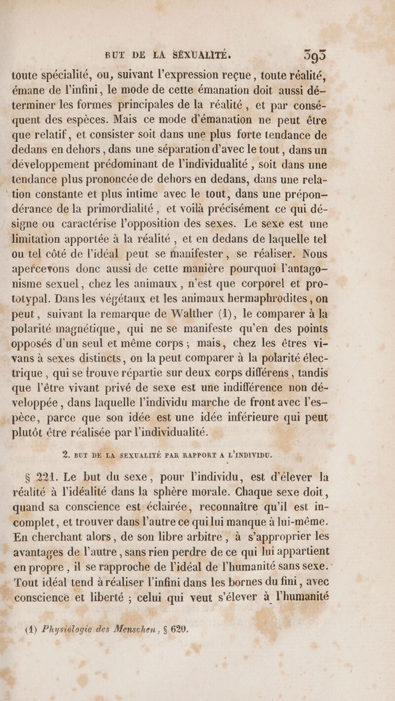 toute spécialité, ou, suivant l’expression reçue , toute réalité, émane de l'infini, le mode de cette émanation doit aussi dé- terminer les formes principales de la réalité, et par consé- quent des espèces. Mais ce mode d’émanation ne peut être que relatif, et consister soit dans une plus forte tendance de dedans en dehors , dans une séparation d'avec le tout, dans un développement prédominant de l'individualité , soit dans une tendance plus prononcée de dehors en dedans, dans une rela- ‘tion constante et plus intime avec le tout, dans une prépon- dérance de la primordialité, et voilà précisément ce qui dé- signe ou caractérise l'opposition des sexes. Le sexe est une limitation apportée à la réalité, et en dedans de laquelle tel ou tel côté de l'idéal peut se manifester, se réaliser. Nous apefcevons donc aussi de cette mamière pourquoi l’antago- nisme sexuel, chez les animaux , n’est que corporel et pro- totypal. Dans les végétaux et les animaux hermaphrodites , on peut, suivant la remarque de Walther (1), le comparer à la polarité magnétique, qui ne se manifeste qu’en des points opposés d’un seul et même corps; mais, chez les êtres vi- vans à sexes distincts, on la peut comparer à la polarité élec- trique , qui se trouve répartie sur deux corps diflérens , tandis que l'être vivant privé de sexe est une indifférence non dé- veloppée, dans laquelle l'individu marche de front avec l'es- . pèce, parce que son idée est une idée inférieure de peut plutôt être réalisée par l'individualité. 2. BUT DE LA SEXUALITÉ PAR RAPPORT A L’INDIVIDU. $ 221. Le but du sexe, pour l'individu, est d'élever la réalité à l’idéalité dans la sphère morale. Chaque sexe doit, quand sa conscience est éclairée, reconnaître qu'il est in- complet, et trouver dans l’autre ce qui lui manque à lui-même. En cherchant alors, de son libre arbitre, à s'approprier les avantages de l’autre , sans rien perdre de ce qui lui appartient en propre , il se rapproche de l'idéal de l'humanité sans sexe. : Tout idéal tend à réaliser l'infini dans les bornes du fini, avec . conscience et liberté ; celui qui veut s'élever à l'humanité (4) Physiologie des Menschen, $ 620.