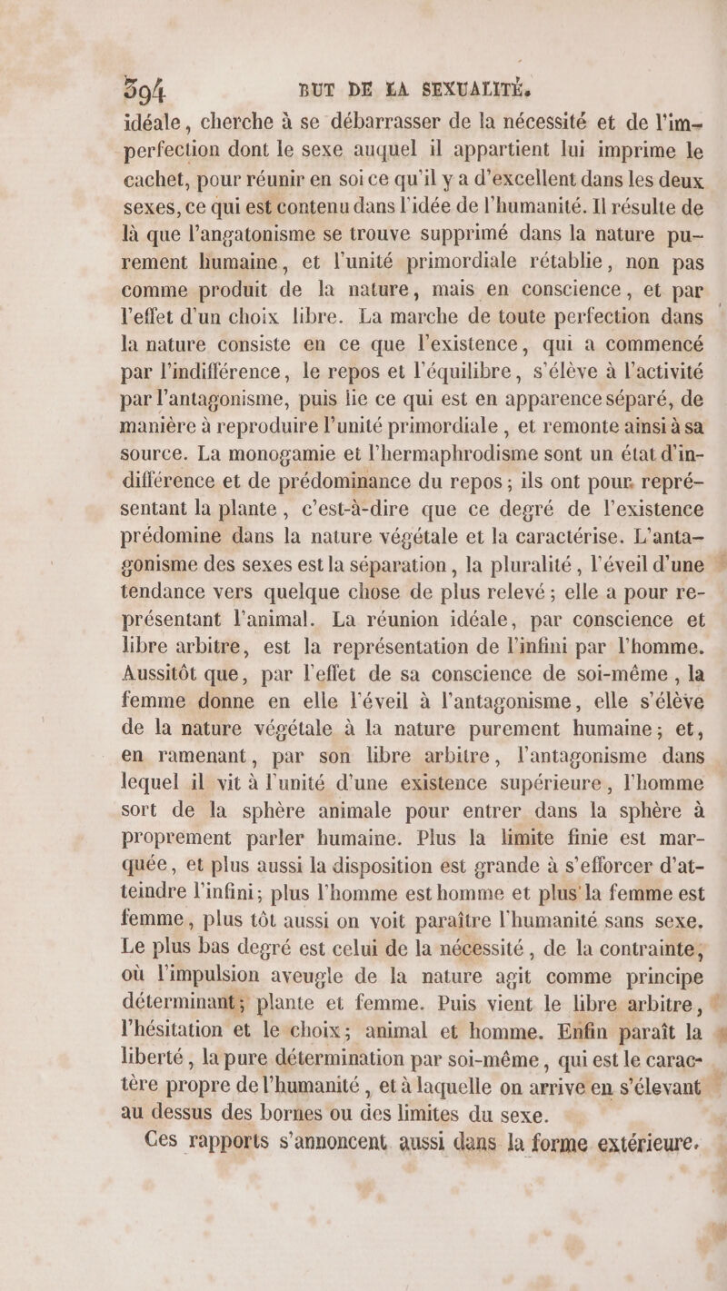 idéale, cherche à se débarrasser de la nécessité et de l'im- perfection dont le sexe auquel il appartient lui imprime le cachet, pour réunir en soi ce qu'il y à d’excellent dans les deux sexes, ce qui est contenu dans l'idée de l'humanité. Il résulte de là que l’angatonisme se trouve supprimé dans la nature pu- rement humaine, et l'unité primordiale rétablie, non pas comme produit de la nature, mais en conscience, et par l'effet d'un choix libre. La marche de toute perfection dans la nature consiste en ce que l'existence, qui à commencé par l’mdifférence, le repos et l'équilibre, s'élève à l’activité par l’antagonisme, puis lie ce qui est en apparence séparé, de manière à reproduire l’unité primordiale , et remonte ainsi à sa source. La monogamie et l’hermaphrodisme sont un état d'in- différence et de prédominance du repos ; ils ont pour repré- sentant la plante, c’est-à-dire que ce degré de l'existence prédomine dans la nature végétale et la caractérise. L’anta- tendance vers quelque chose de plus relevé ; elle a pour re- présentant l'animal. La réunion idéale, par conscience et libre arbitre, est la représentation de l'infini par l’homme. Aussitôt que, par l'effet de sa conscience de soi-même , la femme donne en elle l'éveil à l’antagonisme, elle s'élève de la nature végétale à la nature purement humaine; et, en ramenant, par son libre arbitre, l’antagonisme dans lequel il vit à l'unité d'une existence supérieure, l'homme sort de la sphère animale pour entrer dans la sphère à proprement parler humaine. Plus la limite finie est mar- quée, et plus aussi la disposition est grande à s’efforcer d’at- teindre l'infini; plus l'homme est homme et plus la femme est femme, plus tôt aussi on voit paraître l'humanité sans sexe. Le plus bas degré est celui de la nécessité, de la contrainte, où l'impulsion aveugle de la nature aeit comme principe déterminant; plante et femme. Puis vient le libre arbitre, “e liberté , la pure détermination par soi-même , qui est le carac- au dessus des bornes ou 6 limites du sexe. Ces rapports s’annoncent aussi dans la forme extérieure.