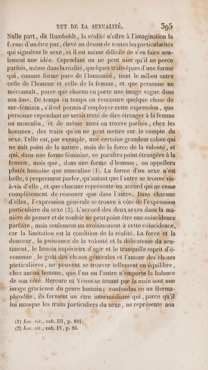 Nulle part, dit Humboldt, la réalité n'offre à l'imagination la forme d'un être pur, élevé au dessus de toutes les particularités qui signalent le sexe, et il est même diflicile de s’en faire seu- lement une idée. Cependant on ne peut nier qu'il ne perce parfois, même danslaréalité, quelques traits épars d'une forme qui, comme forme pure de l'humanité, tent le milieu entre celle de l'homme et celle de la femme, et que personne ne méconnaît, parce que chacun en porte une image vague dans son âme. De temps en temps on rencontre quelque chose de sur-féminin , s'ilest permis d'employer cette expression, que personne cependant ne serait tenté de dire étranger à la femme ou masculin, et de même aussi on trouve parfois, chez les hommes, des traits qu'on ne peut mettre sur le compte du sexe. Telle est, par exemple, une certaine grandeur calme qui ne naît point de la nature, mais de la force de la volonté, et qui, dans une forme féminine, ne paraîtra point étrangère à la femme, mais que, dans une forme d'homme, on appellera plutôt humaine que masculine (1). La forme d'un sexe n’est belle, à proprement parler, qu'autant que l’autre se trouve vis- à-vis d'elle , et que chacune représente un accord qui ne cesse complétement de résonner que dans l’autre. Dans chacune d'elles, l'expression générale se trouve à côté de l’expression particulière du sexe (2). L'accord des deux sexes dans la ma- nière de penser et de vouloir ne peut point être une coïncidence parfaite, mais seulement un avoisinement à cette coïncidence, car la limitation est la condition de la réalité. La force et la douceur, ia puissance de la volonté et la délicatesse du sen- timent, le besoin impérieux d'agir et le tranquille esprit d’é- conomie , le goût des choses générales et l'amour des choses particulières , ne peuvent se trouver tellement en équilibre, chez aucur homme, que l’un ou l'autre n’emporte la balance de son côté. Mercure et Vénus se tenant par la main sont une image gracieuse du genre humain; confondus en un Herma- phrodite , ils forment un être intermédiaire qui, parce qu'il lui manque les traits particuliers du sexe, ne représente non (4) Loc. cit., cah. TT, p. 404.