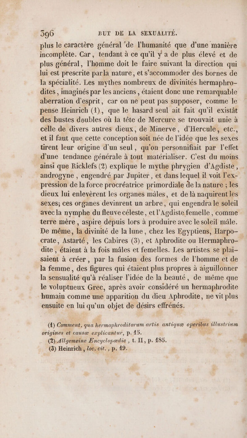 plus le caractère général ‘de l'humanité que d’une manière incomplète. Car, tendant à ce qu'il y a de plus élevé et de plus général, l'homme doit le faire suivant la direction qui lui est prescrite parla nature, et s’accommoder des bornes de la spécialité. Les mythes nombreux de divinités hermaphro- dites , imaginés par les anciens, étaient donc une remarquable aberration d'esprit, car on ne peut pas supposer, comme le pense Heinrich (1), que le hasard seul ait fait qu'il existàt des bustes doubles où la tête de Mercure se trouvait unie à celle de divers autres dieux, de Minerve, d’Hercule, etc., et il faut que cette conception soit née de l’idée que les sexes tirent leur origine d'un seul, qu’on personnifiait par l'effet d’une tendance générale à tout matérialiser. C’est du moins ainsi que Ricklefs (2) explique le mythe phrygien d’Agdiste, androgyne , engendré par Jupiter, et dans lequel il voit l'ex- pression de la force procréatrice primordiale de la nature ; les dieux lui enlevèrent les organes males, et de là naquirent les sexes; ces organes devinrent un arbre, qui engendra le soleil avec la nymphe du fleuve céleste, et l’Agdiste femelle , comme terre mère, aspire depuis lors à produire avec le soleil mâle. De même, la divinité de la lune, chez les Egyptiens, Harpo- crate, Astarté, les Cabires (3), et Aphrodite ou Hermaphro- dite , étaient à la fois mâles et femelles. Les artistes se plai- saient à créer, par la fusion des formes de l’homme et de la femme, des figures qui étaient plus propres à aiguillonner la sensualité qu’à réaliser l’idée de la beauté, de même que le voluptueux Grec, après avoir considéré un hermaphrodite humain comme une apparition du dieu Aphrodite, ne vit plus ensuite en lui qu’un objet de désirs effrénés. (4) Comment. qua Rermaphroditorum artis antiquæ operibus illustrium origines et causæ explicantur, p. 45. (2).Allgemeine Encyclopædie , 1. II, p. 485. (3) Heinrich, Loc. cit. , p. 49.