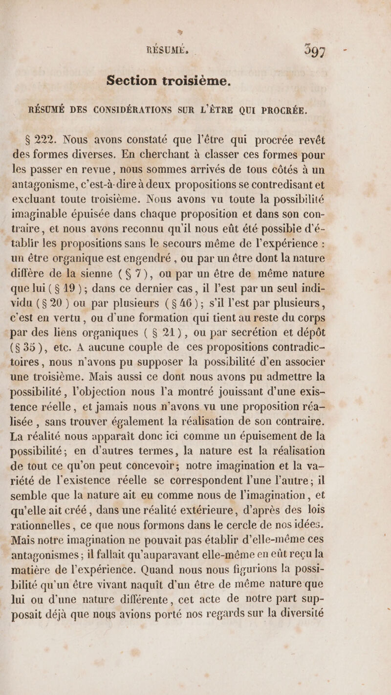 Ty RÉSUMÉ, | 597 Section troisième. RÉSUMÉ DES CONSIDÉRATIONS SUR L'ÈTRE QUI PROCRÉE. $ 222. Nous avons constaté que l'être qui procrée revêt des formes diverses. En cherchant à classer ces formes pour les passer en revue, nous sommes arrivés de tous côtés à un antagonisme, c’est-à-dire à deux propositions se contredisant et excluant toute troisième. Nous avons vu toute la possibilité imaginable épuisée dans chaque proposition et dans son con- traire, et nous avons reconnu qu il nous eût été possibie d'é- tablir les propositions sans le secours même de l'expérience : un être organique est engendré , ou par un être dont la nature diffère de la sienne ($ 7), ou par un être de même nature que lui ($ 19); dans ce dernier cas, il l’est par un seul indi- vidu ($ 20 ) ou par plusieurs ($ 46); s’il l’est par plusieurs, c'est en vertu, ou d'une formation qui tient au reste du corps par des liens organiques ( $ 21), ou par secrétion et dépôt (835), etc. À aucune couple de ces propositions contradic- toires , nous n'avons pu supposer la possibilité d'en associer une troisième. Mais aussi ce dont nous avons pu admettre la possibilité, l'objection nous l’a montré jouissant d’une exis- tence réelle, et jamais nous n’avons vu une proposition réa- lisée , sans trouver également la réalisation de son contraire. La réalité nous apparaît donc ici comme un épuisement de la possibilité; en d'autres termes, la nature est la réalisation de tout ce qu’on peut concevoir; notre imagination et la va- riété de l'existence réelle se correspondent l’une l’autre; il semble que la nature ait eu comme nous de l'imagination, et qu'elle ait créé, dans une réalité extérieure, d’après des lois rationnelles, ce que nous formons dans le cercle de nos idées. Mais notre imagination ne pouvait pas établir d'elle-même ces antagonismes ; il fallait qu'auparavant elle-même en eût reçu la matière de l'expérience. Quand nous nous figurions la possi- bilité qu'un être vivant naquit d'un être de même nature que lui ou d'une nature différente, cet acte de notre part sup- posait déjà que nous avions porté nos regards sur la diversité