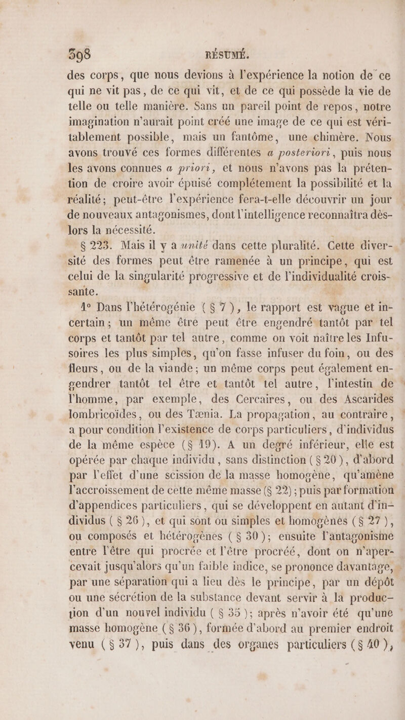 des corps, que nous devions à l'expérience la notion de ce qui ne vit pas, de ce qui vit, et de ce qui possède la vie de telle ou telle manière. Sans un pareil point de repos, notre imagination n'aurait point créé une image de ce qui est véri- tablement possible, mais un fantôme, une chimère. Nous avons trouvé ces formes différentes &amp; posteriori, puis nous les avons connues a priori, et nous n'avons pas la préten- tion de croire avoir épuisé complétement la possibilité et la réalité, peut-être l'expérience fera-t-elle découvrir un jour de nouveaux antagonismes, dont l'intelligence reconnaîtra dès- lors la nécessité. $ 223. Mais il y à wnifé dans cette pluralité. Cette diver- sité des formes peut être ramenée à un principe, qui est celui de la singularité progressive et de l'individualité CTOIS- sante. $: 1° Dans l'hétérogénie ($ 7 ), le rapport est Mie et in- certain; un même être peut être engendréstantôt par tel COLDE et tantôt par tel autre, comme on voit naître les Infu- soires les plus simples, qu’on fasse infuser du foin, ou des fleurs, ou de la viande; un même corps peut également en- gendrer tantôt tel être et tantôt tel autre, l'intestin de l'homme, par exemple, des Cercaires, ou des Ascarides lombricoïdes, ou des Tænia. La propagation, au contraire, a pour condition l'existence de corps particuliers, d'indiviqus de la même espèce ($ 19). A un degré inférieur, elle est opérée par chaque te , SANS SeLOE (820), d'abord . par l'effet d’une scission de la masse homogène, qu'amène l'accroissement de cette même masse ($ 22) ; puis par formation d’appendices particuliers, qui se développent en autant d'm- dividus ( $ 26), et qui sont ou simples et homogènes ($ 27 ), ou composés et hétérogènes ($ 30); ensuite l’antagonisme entre l'être qui RTpER et l'être procréé, dont on n'aper- cevait jusqu'alors qu’un faible indice, se prononce davantage, par une séparauon qui à lieu dès le principe, par un dépôt ou une sécrétion de la substance devant servir à la produc- ion d'un nouvel imdividu ( $ 35 ); après n'avoir été qu'une masse homogène ($ 36), formée d'abord au premier endroit venu ($37), puis dans des organes particuliers ($ A0 ),