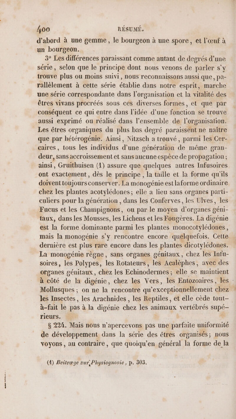 PT ETES d’abord à une gemme, le bourgeon à une spore, et l'œuf à un bourgeon. 3° Les différences paraissant comme autant de degrés d’une série, selon que le principe dont nous venons de parler s’v trouve plus ou moins suivi, nous reconnaissons aussi que, pa- rallèlement à cette série établie dans notre esprit, marche une série correspondante dans l’organisation et la vitalité des êtres vivans procréés sous ces diverses formes, et que par conséquent ce qui entre dans l'idée d’une fonction se trouve Les êtres organiques du plus bas degré paraissent ne naître que par hétérogénie. Ainsi, Nitzsch a trouvé, parmi les Cer- caires, tous les individus d’une génération de même gran- deur, sans accroissement et sans aucune espèce de propagation ; ainsi, Gruithuisen (1) assure que quelques autres Infusoires ont exactement, dès le principe, la taille et la forme qu'ils doivent toujours conserver. La monogénie est laforme ordmaire chez les plantes acotylédones; elle a lieu sans organes parti- culiers pour la génération , dans les Conferves, les Ulves, les Fucus et les Champignons, ou par le moyen d'organes géni- taux, dans les Mousses, les Lichens et les Fougères. La digénie est la forme dominante parmi les plantes monocotylédones, mais la monogénie s'y rencontre encore quelquefois. Cette dernière est plus rare encore dans les plantes dicotylédones. La monogénie règne, sans organes génitaux, chez les Infu- soires, les Polypes, les Rotateurs, les Acalèphes, avec des organes £ génitaux, chez les Echinodermess elle se maintient à côté de la digénie, chez les Vers, les Entozoaires, les Mollusques ; on ne la rencontre qu'exceptionnellement cher les Insectes, les Arachnides , les Reptiles, et elle cède tout- à-fait le pas à la digénie chez les animaux vertébrés Da rieurs. $ 224. Mais nous n'apercevons pas une arte uniformité de développement dans la série des êtres organisés; nous voyons , au contraire, que quoiqu'en général la forme de la (4) Beitræge zur, Physiognosie, p. 303.