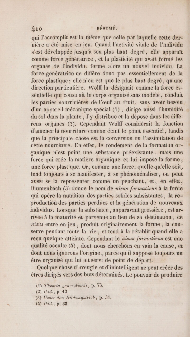 qui l’accomplit est la même que celle par laquelle cette der- nière à été mise en jeu. Quand l’activité vitale de l’individa s’est développée jusqu'à son plus haut degré, elle apparaît comme force génératrice , et la plasticité qui avait formé les organes de l'individu, forme alors un nouvel individu. La force génératrice ne diffère donc pas essentiellement de la force plastique ; elle n’en est que le plus haut degré, qu'une direction particulière. Wolff la désignait comme la force es- sentielle qui construit le corps organisé sans modèle , conduit les parties nourricières de l'œuf au fruit, sans avoir besoin d'un appareil mécanique spécial (1), dirige aussi l'humidité du sol dans la plante, l'y distribue et la dépose dans les diffé- rens organes (2). Cependant Wolff considérait la fonction d'amener la nourriture comme étant le point essentiel, tandis que la principale chose est la conversion ou l'assimilation de cette nourriture. En effet, le fondement de la formation or- ganique n’est point une substance préexistante , mais une force qui crée la matière organique et lui impose la forme, une force plastique. Or, comme une force, quelle qu’elle soit, tend toujours à se manifester, à se phénoménaliser, on peut aussi Se la représenter comme un penchant, et, en eflet, Blumenbach (3) donne le nom de nisus formativus à la force qui opère la nutrition des parties solides subsistantes , la re- production des parties perdues et la génération de nouveaux individus. Lorsque la substance, auparavant grossière , est ar- rivée à la maturité et. parvenue au lieu de sa destination, ce nisus entre en jeu, produit originairement la forme , la con- serve pendant toute la vie, et tend à la rétablir quand elle a reçu quelque atteinte. Cependant le nisus formativus est une qualité occulte (4), dont nous cherchons en vain la cause, et dont nous ignorons l’origine, parce qu’il suppose toujours un être organisé qui lui ait servi de point de départ. Quelque chose d'aveugle et d'inintelligent ne peut créer des êtres dirigés vers des buts déterminés. Le pouvoir de produire (4) Theoria generationis, p. 73. (2) Jbid., p. 42. (3) Ueber den Bildungstrieb, p. 31. (4) Jbid., p. 33.