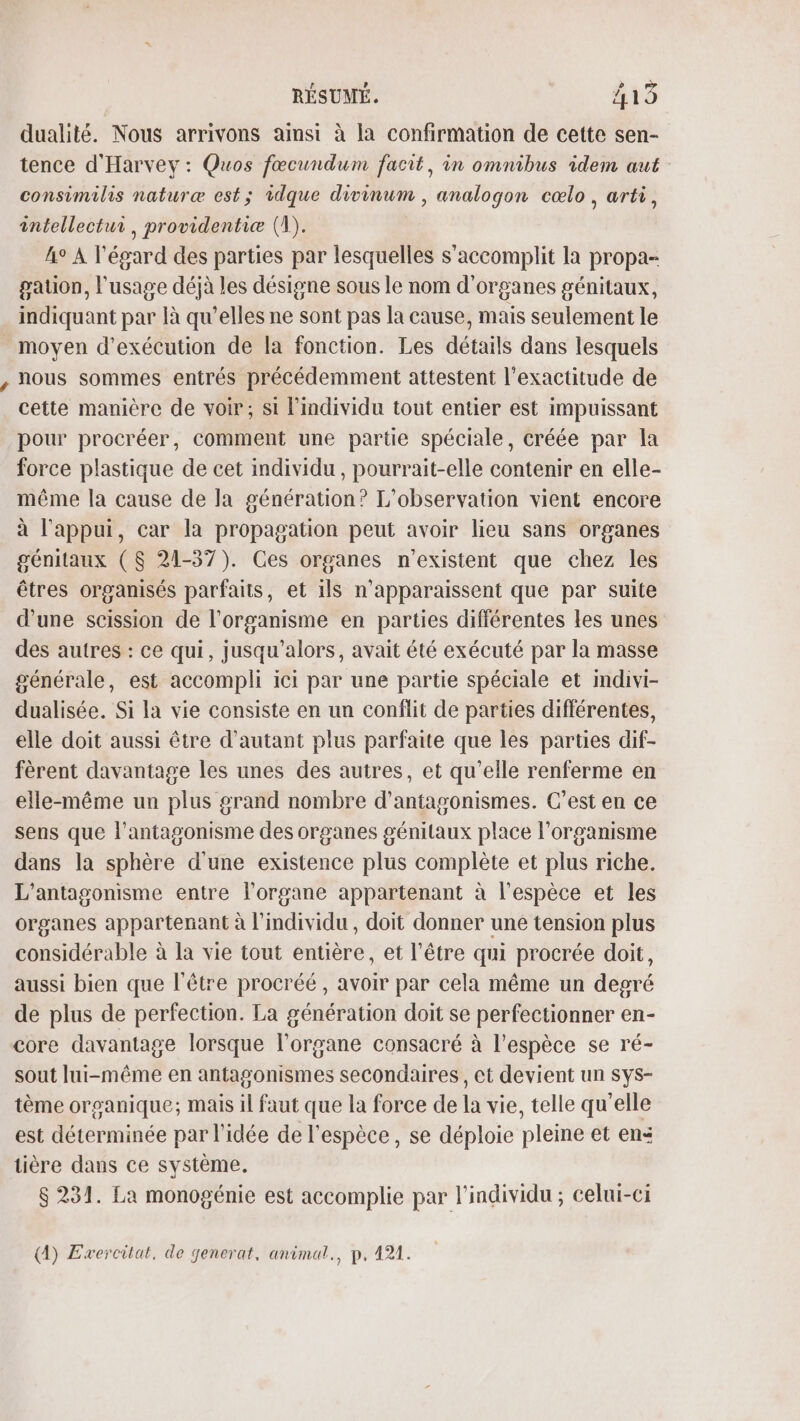 dualité. Nous arrivons ainsi à la confirmation de cette sen- tence d'Harvey : Quos fœcundum facit, in omnibus idem aut consimilis naturæ est; idque divinum , analogon cœlo, arti, intellectur, providentiæ (1). 4° A l'égard des parties par lesquelles s’accomplit la propa- gaton, l'usage déjà les désigne sous le nom d'organes génitaux, indiquant par là qu’elles ne sont pas la cause, mais seulement le moyen d'exécution de la fonction. Les détails dans lesquels nous sommes entrés précédemment attestent l'exactitude de cette manière de voir; si l'individu tout entier est impuissant pour procréer, comment une partie spéciale, créée par la force plastique de cet individu , pourrait-elle contenir en elle- même la cause de la génération? L'observation vient encore à l'appui, car la propagation peut avoir lieu sans organes génitaux ($ 21-37). Ces organes n'existent que chez les êtres organisés parfaits, et ils n'apparaissent que par suite d’une scission de l'organisme en parties différentes les unes des autres : ce qui, jusqu'alors, avait été exécuté par la masse générale, est accompli ici par une partie spéciale et imdivi- dualisée. Si la vie consiste en un conflit de parties différentes, elle doit aussi être d'autant plus parfaite que les parties dif- fèrent davantage les unes des autres, et qu'elle renferme en elle-même un plus grand nombre d'antagonismes. C’est en ce sens que l’antagonisme des organes génitaux place l'organisme dans la sphère d'une existence plus complète et plus riche. L’antagonisme entre l'organe appartenant à l'espèce et les organes appartenant à l'individu, doit donner une tension plus considérable à la vie tout entière, et l'être qui procrée doit, aussi bien que l'être procréé , avoir par cela même un degré de plus de perfection. La génération doit se perfectionner en- core davantage lorsque l'organe consacré à l'espèce se ré- sout lui-même en antagonismes secondaires, et devient un sys- tème organique; mais il faut que la force de la vie, telle qu'elle est déterminée par l’idée de l'espèce, se déploie pleine et en: tière dans ce système. $ 231. La monogénie est accomplie par l'individu ; celui-ci (A) Exercilat, de jenerat, animat., p, 121.