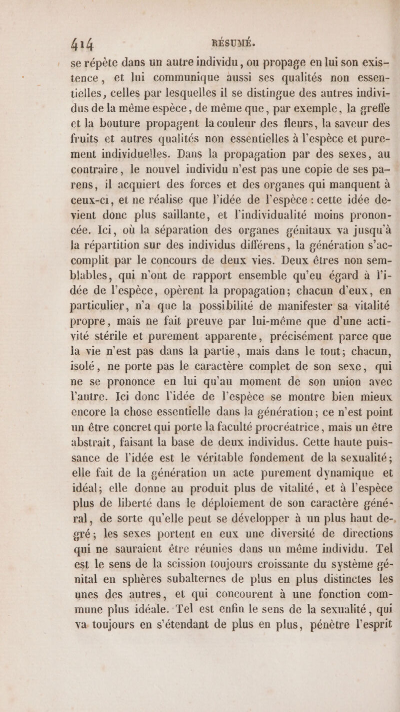 se répète dans un autre individu , ou propage en lui son exis- tence, et lui communique aussi ses qualités non essen- tielles, celles par lesquelles il se distingue des autres indivi- dus de la même espèce, de même que, par exemple, la grefle et la bouture propagent la couleur des fleurs, la saveur des fruits et autres qualités non essentielles à l'espèce et pure- ment individuelles. Dans la propagation par des sexes, au contraire, le nouvel individu n’est pas une copie de ses pa- rens, il acquiert des forces et des organes qui manquent à ceux-ci, et ne réalise que l’idée de l'espèce : cette idée de- vient donc plus saillante, et l'individualité moins pronon- cée. Ici, où la séparation des organes génitaux va jusqu'à la répartition sur des individus différens, la génération s’ac- complit par le concours de deux vies. Deux êtres non sem- blables, qui n'ont de rapport ensemble qu'eu égard à l'i- dée de l'espèce, opèrent la propagation; chacun d'eux, en particulier, n'a que la possibilité de manifester sa vitalité propre, mais ne fait preuve par lui-même que d’une acti- vité stérile et purement apparente, précisément parce que la vie n'est pas dans la partie, mais dans le tout; chacun, isolé, ne porte pas le caractère complet de son sexe, qui ne se prononce en lui qu'au moment de son union avec l’autre. Ici donc l'idée de l'espèce se montre bien mieux encore la chose essentielle dans la génération; ce n’est point un être concret qui porte la faculté procréatrice, mais un être abstrait, faisant la base de deux individus. Cette haute puis- sance de l’idée est le véritable fondement de la sexualité; elle fait de [a génération un acte purement dynamique et idéal; elle donne au produit plus de vitalité, et à l'espèce plus de liberté dans le déploiement de son caractère géné- ral, de sorte qu’elle peut se développer à un plus haut de-, gré; les sexes portent en eux une diversiié de directions qui ne sauraient être réunies dans un même individu. Tel est le sens de la scission toujours croissante du système gé- nital en sphères subalternes de plus en plus distinctes les unes des autres, et qui concourent à une fonction com- mune plus idéale. Tel est enfin le sens de la sexualité, qui va toujours en s'étendant de plus en plus, pénètre l'esprit