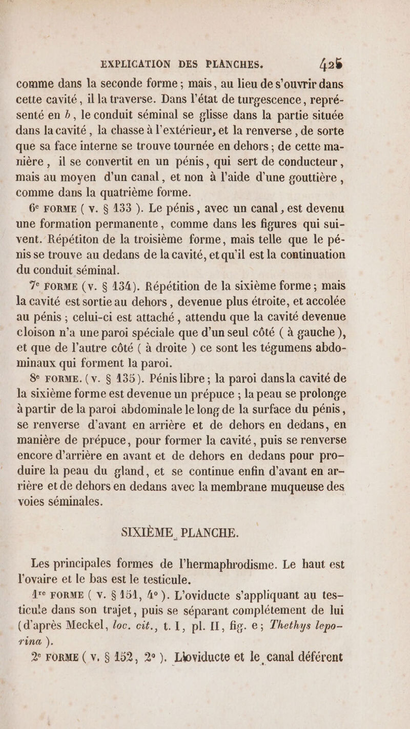 comme dans la seconde forme ; mais, au lieu de s’ouvrir dans cette cavité, il la traverse. Dans l’état de turgescence, repré- senté en b, le conduit séminal se glisse dans la partie située dans la cavité , la chasse à l'extérieur, et la renverse , de sorte que sa face interne se trouve tournée en dehors ; de cette ma- nière , il se convertit en un pénis, qui sert de conducteur, mais au moyen d'un canal , et non à l’aide d’une gouttière, comme dans la quatrième forme. 6° FORME ( v. 8 133 ). Le pénis, avec un canal , est devenu une formation permanente, comme dans les figures qui sui- vent. Répétiton de la troisième forme, mais telle que le pé- nis se trouve au dedans de la cavité, et qu'il est la continuation du conduit séminal. 7° FORME (v. 8 134). Répétition de la sixième forme ; mais la cavité est sortie au dehors , devenue plus étroite, et accolée au pénis ; celui-ci est attaché , attendu que la cavité devenue Cloison n’a une paroi spéciale que d’un seul côté ( à gauche), et que de l’autre côté ( à droite } ce sont les tégumens abdo- minaux qui forment la paroi. & FORME. (v. $ 135). Pénis libre ; la paroi dansla cavité de la sixième forme est devenue un prépuce ; la peau se prolonge à partir de la paroï abdominale le long de la surface du pénis, se renverse d'avant en arrière et de dehors en dedans, en manière de prépuce, pour former la cavité, puis se renverse encore d’arrière en avant et de dehors en dedans pour pro- duire la peau du gland, et se continue enfin d’avant en ar- rière et de dehors en dedans avec la membrane muqueuse des voies séminales. SIXIÈME, PLANCHE. Les principales formes de l’hermaphrodisme. Le haut est l'ovaire et le bas est le testicule. Are FORME ( V. $ 151, 4°). L’oviducte s'appliquant au tes- ticuie dans son trajet, puis se séparant complétement de lui (d'après Meckel, loc. cit., t. 1, pl. IE, fig. e; Thethys lepo- Tina ). 2° FORME ( v. $ 152, 2°). Lioviducte et le canal déférent