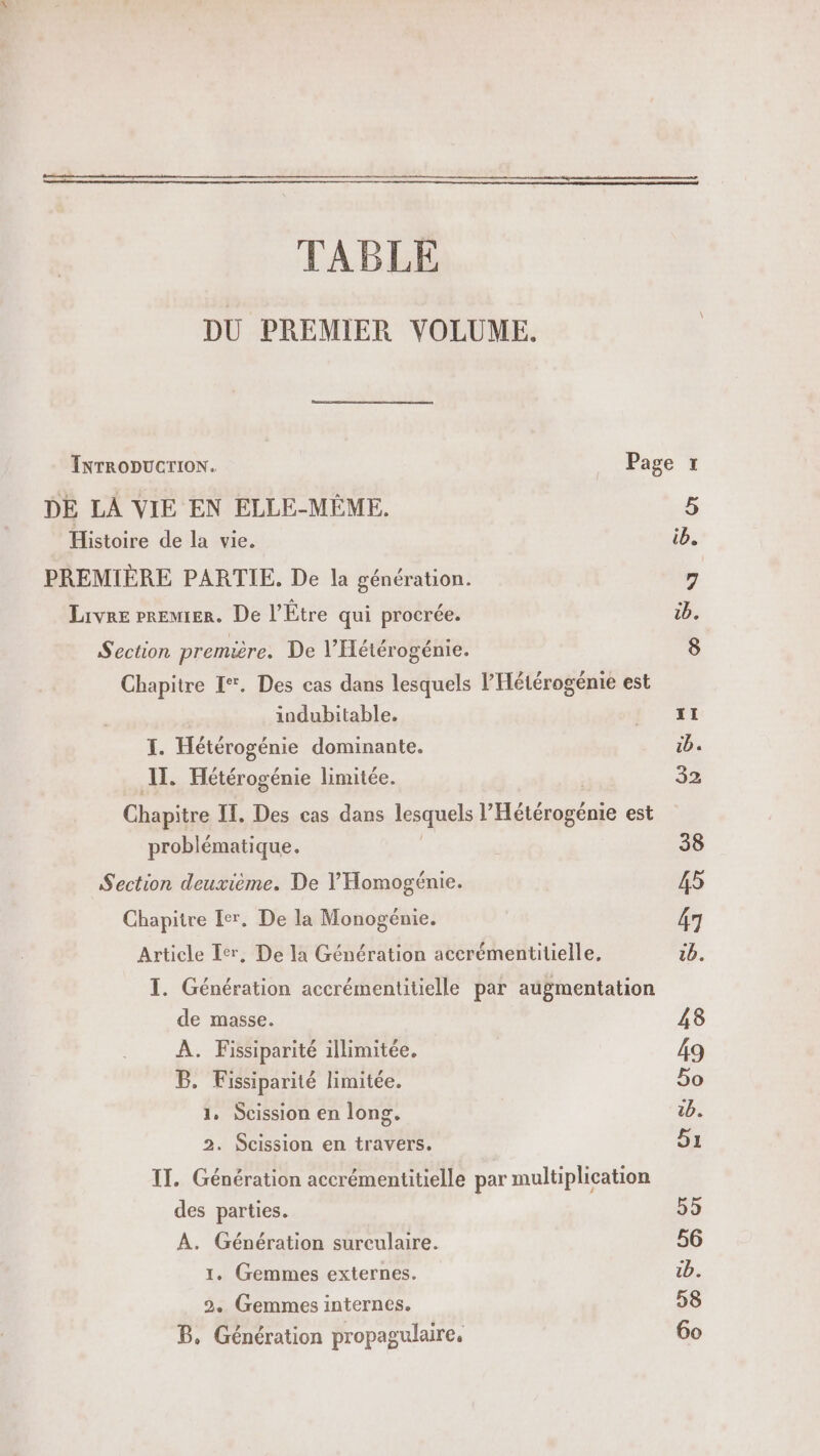 TABLE DU PREMIER VOLUME. DE LA VIE EN ELLE-MÊME, Histoire de la vie. PREMIÈRE PARTIE. De la génération. Livre Premier. De l’Étre qui procrée. Section première. De l’Hétérogénie. Chapitre I. Des cas dans lesquels l’Hétérogénie est indubitable. I. Hétérogénie dominante. IT. Hétérogénie limitée. Chapitre IT, Des cas dans lesquels Pliétosérie est problématique. Section deuxième. De V'Homogénie. Chapitre Ier, De la Monogénie. Article Ier, De la Génération accrémentitielle, I. Génération accrémentitielle par augmentation de masse. À. Fissiparité illimitée. B. Fissiparité limitée. 1, Scission en long. 2. Scission en travers. IT. Génération accrémentitielle par multiplication des parties. A. Génération sureculaire. 1, Gemmes externes. 2. Gemmes internes. B, Génération propagulaire,