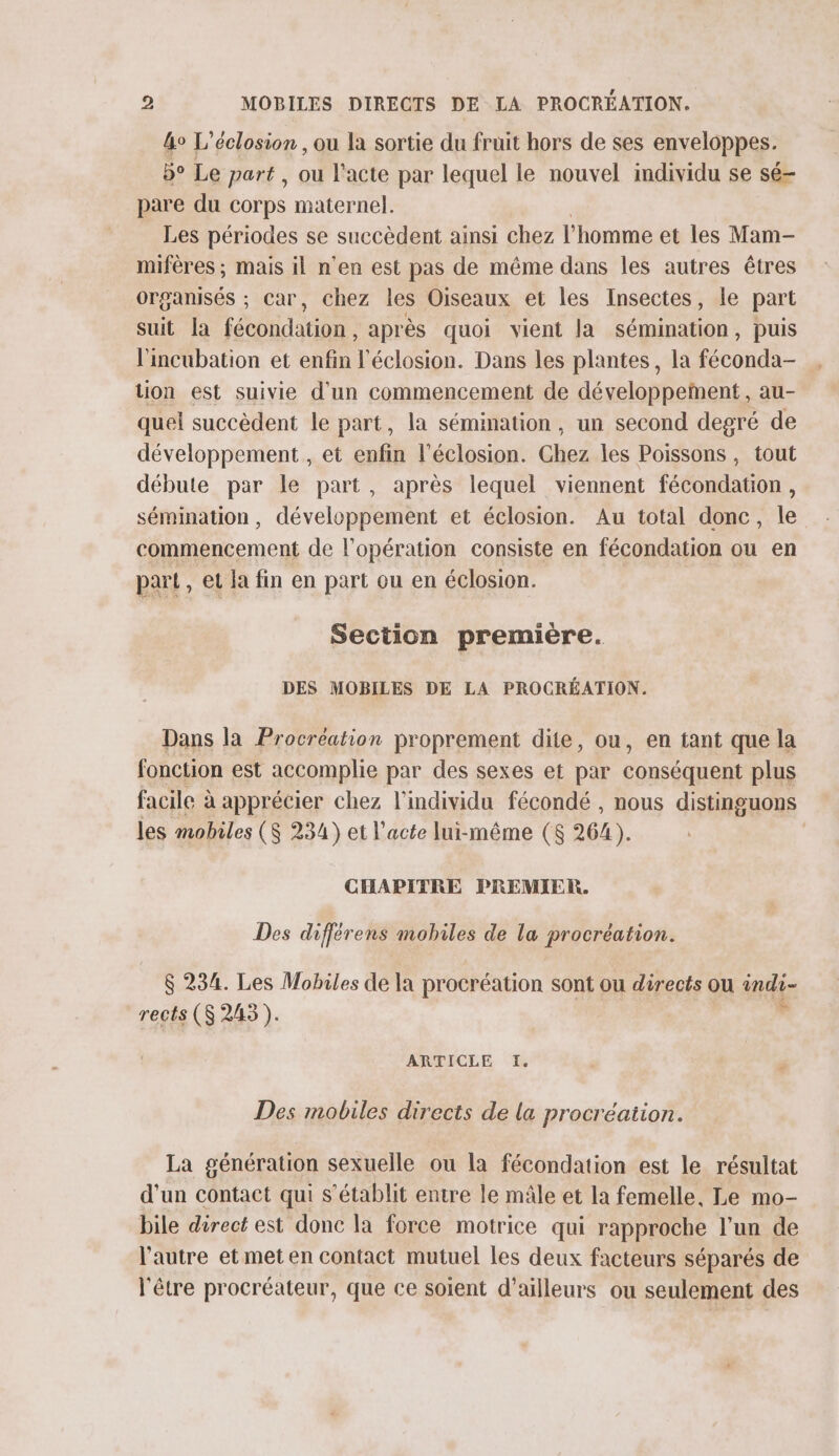 &amp;o L’éclosion , ou la sortie du fruit hors de ses enveloppes. 5° Le part , ou l'acte par lequel le nouvel individu se sé- pare du corps maternel. Les périodes se succèdent ainsi chez l'homme et les Mam- miféres ; mais il n’en est pas de même dans les autres êtres organisés ; Car, chez les Oiseaux et les Insectes, le part suit la fécondation, après quoi vient la sémination, puis l'incubation et enfin l’éclosion. Dans les plantes, la cond tion est suivie d'un commencement de développement, au- quel succèdent le part, la sémination , un second degré de développement , et enfin l’éclosion. Chez les Poissons , tout débute par le part, après lequel viennent on sémination , développement et éclosion. Au total donc, le commencement de l'opération consiste en fécondation ou en part , et la fin en part ou en éclosion. Section premiere. DES MOBILES DE LA PROCRÉATION. Dans la Procréation proprement dite, ou, en tant que la fonction est accomplie par des sexes et par conséquent plus facile à à apprécier chez l'individu fécondé , nous distinguons les mobiles ($ 234) et l'acte lui-même ($ 264). CHAPITRE PREMIER. Des différens mobiles de la procréation. $ 234. Les Mobiles de la procréation sont ou directs ou sie rects ($S 2453 ). ARTICLE I. Des mobiles directs de la procréation. La génération sexuelle ou la fécondation est le résultat d'un contact qui s'établit entre le mâle et la femelle, Le mo- bile direct est donc la force motrice qui rapproche l’un de l'autre et met en contact mutuel les deux facteurs séparés de l'être procréateur, que ce soient d'ailleurs ou seulement des