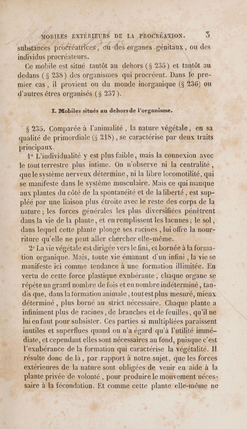 substances proéréatrices, “où-des organes . génitaux , où des individus procréateurs. Ce mobile est situé tantôt au dehors ($ 235) et tantôt au dedans ($ 238) des organismes qui procréent. Dans le pre- mier cas , il provient ou du monde inorganique ($ 236) ou d’autres tres organisés ($S 237). I. Mobiles situés au dehors de l’organisme. ° 8235. Comparée à l'animalité , la nature végétale, en sa qualité de primordiale ($ 218) , se caractérise par deux traits principaux. 1° L'individualité y est plus faible, mais la connexion avec le tout terrestre plus intime. On n'observe ni la centralité, que le système nerveux détermine, ni la libre locomotilité, qui se manifeste dans le système musculaire. Mais ce qui manque aux plantes du côté de la spontanéité et de la liberté , est sup- pléé par une liaison plus étroite avec le reste des corps de la nature ; les forces générales les plus diversifiées pénètrent dans la vie de la plante, et en remplissent les lacunes ; le sol, dans lequel cette plante plonge ses racines , lui offre la nour- riture qu'elle ne peut aller chercher elles 2° La vie végétale est dirigée vers le fini, et bornée à la forma- tion organique. Mais, toute vie émanant d'un infini, la vie se manifeste ici comme tendance à une formation illimitée. En vertu de cette force plastique exubérante, chaque organe se répète un grand nombre de fois et en nombre indéterminé , tan- dis que, dans la formation animale , toutest plus mesuré, mieux déterminé , plus borné au strict nécessaire. Chaque plante a infiniment plus de racines , de branches et de feuilles, qu'il ne lui en faut pour subsister. Ces pars si mulipliéss paraissent inutiles et superflues quand on n’a égard qu’à l'utilité immé- diate, et cependant elles sont nécessaires au fond, puisque c'est l’exubérance de la formation qui caractérise la végétalité. Il résulte donc de là, par rapport à notre sujet, que les forces extérieures de la nature sont obligées de venir en aide à la plante privée de volonté , pour produire le mouvement néces- saire à la fécondation. Et comme cette plante elle-même ne