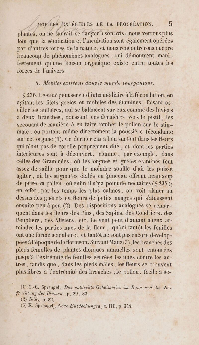 # plante$, on ne Saurait se ranger à son avis ; nous verrons plus loin que la sémination et l'incubation sont également opérées par d’autres forces de la nature, et nous rencontrerons encore beaucoup de phénomènes analogues , qui démontrent mani- festement qu'une liaison organique existe entre toutes les forces de l'univers. À. Mobiles existans dans le monde inorganique. 8236. Le vent peutservir d'ntermédiaire à la fécondation, en agitant les filets grêles et mobiles des étamines, faisant os- ciller ies anthères, qui se balancent sur eux comme des leviers à deux branches, poussant ces dernières vers le pistil, les secouant de manière à en faire tomber le pollen sur le stig- mate , ou portant même directement la poussière fécondante sur cet organe (1). Ce dernier cas a lieu surtout dans les fleurs qui n’ont pas de corolle proprement dite , et dont les parties intérieures sont à découvert, comme, par exemple, dans celles des Graminées, où les longues et grêles étamines font assez de saillie pour que le moindre souflle d'air les puisse agiter , où les stigmates étalés en fpmceau offrent beaucoup de prise au pollen , où enfin iln’ya point de nectaires (8237); en effet, par les temps les plus calmes, on voit planer au dessus des guérets en fleurs de petits nuages qui s’abaissent ensuite peu à peu (2). Des dispositions analogues se remar- quent dans les fleurs des Pins, des Sapins, des Coudriers, des Peupliers, des Alisiers , etc. Le vent peut d'autant mieux at- teindre les parties nues de la fleur, qu'ici tantôt les feuilles ont une forme aciculaire , et tantôt ne sont pas encore dévelop- pées à l’époque de la floraison. Suivant Mauz(3), les branches des pieds femelles de plantes dioiques annuelles sont entourées jusqu’à l'extrémité de feuilles serrées fes unes contre les au- _tres, tandis que , dans les pieds mâles, les fleurs se trouvent plus libres à l'extrémité des branches ; le pollen, facile à se- (4) C.-C. Sprengel, Das entdeckte Geheimmiss im Baue und der Be- fruchtung der Blumen, p. 29 , 32. R (2) Jbid., p. 32. (3) K. Sprengel', Neue Entdeckungen, t, LIL, p. 344. ‘+ |