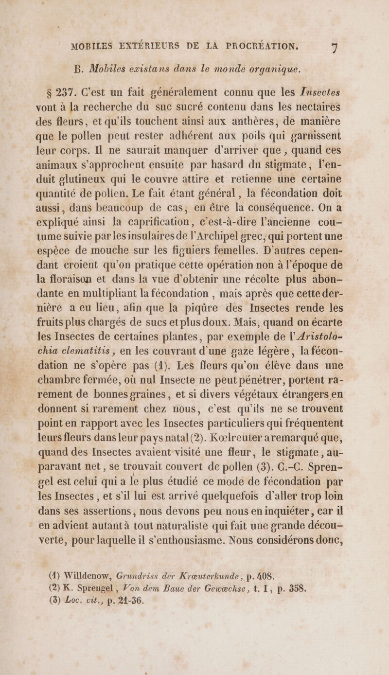 B. Mobiles existans dans le monde organique. $ 237. C’est un fait généralement connu que les Fnsectes vont à la recherche du suc sucré contenu dans les nectaires des fleurs, et qu'ils touchent ainsi aux anthères, de manière que le pollen peut rester adhérent aux poils qui garnissent leur corps. Il ne saurait manquer d'arriver que , quand ces animaux s’approchent ensuite par hasard du stigmate, l’en- duit glutineux qui le couvre attire et retienne une certaine quantité de polien. Le fait étant général, la fécondation doit aussi, dans beaucoup de cas, en être la conséquence. On a expliqué ainsi la caprification, c'est-à-dire l’ancienne cou- tume suivie par les insulaires de l’Archipel grec; qui portent une espèce de mouche sur les figuiers femelles. D’autres cepen- dant croient qu'on pratique cette opération non à l’époque de la floraison et dans la vue d'obtenir une récolte plus abon- dante en multipliant la fécondation , mais après que cette der- nière a eu lieu, afin que la piqüre des Insectes rende les fruits plus chargés de sucs et plus doux. Mais, quand on écarte les Insectes de certaines plantes, par exemple de l’Aristolo- chia clematitis, en les couvrant d’une gaze légère, la fécon- dation ne s'opère pas (1). Les fleurs qu’on élève dans une chambre fermée, où nul Insecte ne peut pénétrer, portent ra- rement de bonnes graines, et si divers végétaux étrangers en donnent si rarement chez nous, c’est qu'ils ne se trouvent point en rapport avec les Insectes particuliers qui fréquentent leurs fleurs dans leur pays natal (2). Kœælreuter aremarqué que, quand des Insectes avaient visité une fleur, le stigmate , au- paravant net , se trouvait couvert de pollen (3). G.-C. Spren- sel est celui qui a le plus étudié ce mode de fécondation par les Insectes , et s’il lui est arrivé quelquefois d'aller trop loin dans ses assertions , nous devons peu nous en inquiéter, car il - en advient autant à tout naturaliste qui fait une grande décou- verte, pour laquelle il s’enthousiasme. Nous considérons donc, (1) Willdenow, Grundriss der Krœuterkunde , p. 408. (2) K. Sprengel , J’on dem Baue der Gewæchse, t, I, p. 358. (3) Loc. cit., p. 21-36.