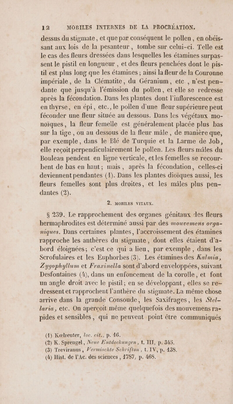 dessus du stisgmate , et que par conséquent le pollen, en obéis- sant aux lois de la pesanteur, tombe sur celui-ci. Telle est le cas des fleurs dressées dans lesquelles les étamines surpas- sent le pistil en longueur , et des fleurs penchées dont le pis- til est plus long que les étamines ; ainsi la fleur de la Couronne impériale , de la Clématite, du Géranium, etc, n’est pen- dante que jusqu'à l’émission du pollen, et elle se redresse après la fécondation. Dans les plantes dont l'inflorescence est enthyrse, en épi, etc., le pollen d'une fleur supérieure peut féconder une fleur située au dessous. Dans les végétaux mo- noïques, la fleur femelle est généralement placée plus bas sur la tige , ou au dessous de la fleur mâle, de manière que, par exemple, dans le Blé de Turquie et la Larme de Job, elle reçoit perpendiculairement le pollen. Les fleurs mâles du Bouleau pendent en ligne verticale, et les femelles se recour- bent de bas en haut; mais, après la fécondation, celles-ci deviennent pendantes (1). Dans les plantes dioïques aussi, les fleurs femelles sont plus droites, et les mâles plus pen- dantes (2). 2. MOBILES VITAUX. $ 239. Le rapprochement des organes génitaux des fleurs hermaphrodites est déterminé aussi par des mouvemens orga- niques. Dans certaines plantes, l'accroissement des étamines rapproche les anthères du stismate, dont elles étaient d’a- bord éloignées; c’est ce qui a lieu, par exemple, dans les Scrofulaires et les Euphorbes (3). Les étamines des Kalmia, Zygophyllum et Fraxinella sont d’abord enveloppées, suivant Desfontaines (4), dans un enfoncement de la corolle, et font un angle droit avec le pistil; en se développant, elles se re- dressent et rapprochent l’anthère du stigmate. La même chose arrive dans la grande Consoude, les Saxifrages, les :S£el- laria, etc. On aperçoit même quelquefois des mouvemens ra- pides et sensibles, qui ne peuvent point être communiqués (4) Kaælreuter, Loc. cit., p. 46. (2) K. Sprengel, Neue Entdeckungen, t. TIX, p. 345. (3) Treviranus, V’ermischte Schriften , t. IV, p. 438. (4) Hist, de l’Ac. des sciences , 4787, p. 468.