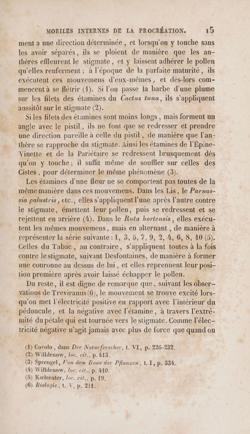 ment a une direction déterminée , et lorsqu'on y touche sans les avoir séparés, ils se ploient de manière que les an- thères effleurent le stigmate, et y laissent adhérer le pollen qu'elles renferment ; à l'époque de la parfaite maturité, ils exécutent ces mouvemens d'eux-mêmes, et dès-lors com- mencent à se flétrir (4). Si l'on passe la barbe d'une plume sur les filets des étamines du Cactus tuna, ils s'appliquent aussitôt sur le stigmate (2). Si les filets des étamines sont moins longs , mais forment un angle avec le pistil, ils ne font que se redresser et prendre une direction pareille à celle du pisul, de manière que l'an- thère se rapproche du stismate. Ainsi les étamines de l'Épine- Vinette et de la Pariétaire se redressent brusquement dès qu'on y touche; il suffit même de soufller sur celles des Cistes , pour déterminer le même phénomène (3). Les étamines d'une fleur ne se comportent pas toutes de la même manière dans ces mouvemens. Dans les Lis, le Parnas- sia palustris , etc., elles s'appliquent l'une après l’autre contre le stigmate, émettent leur pollen, puis se redressent et se rejettent en arrière (4). Dans le Ruta hortensis, elles exécu- tent les mêmes mouvemens, mais en alternant , de manière à représenter la série suivante : 1, 3, 5, 7, 9, 2, 4, 6, 8, 10 (5). Celles du Tabac, au contraire, s'appliquent toutes à la fois contre lestismate, suivant Desfontaines, de manière à former une couronne au dessus de lui, et elles reprennent leur posi- tion première après avoir laissé échapper le pollen. Du reste, il est digne de remarque que, suivant les obser- vations de ed 6), le mouvement se trouve excité lors- qu'on met l'électricité positive en rapport avec l’intérieur du pédoncule, et la négative avec l'étamine , à travers l’extré- mité du pétale qui est tournée vers le stigmate. Comme l’élec- tricité négative n’agit jamais avec plus de force que quand on (4) Covolo , dans Der Naturferscher, 1. VI, p. 226-232. (2) Willdenow, Loc. cit., p.413. (3) Sprengel, fon dem Baue der Pflansen, 1,1, p. 334. (4) Willdenow, Loc. cit., p. 410. (&gt;) Kælreuter, loc. cit., p. 49. (6) Biologie , t, V, p. 211.