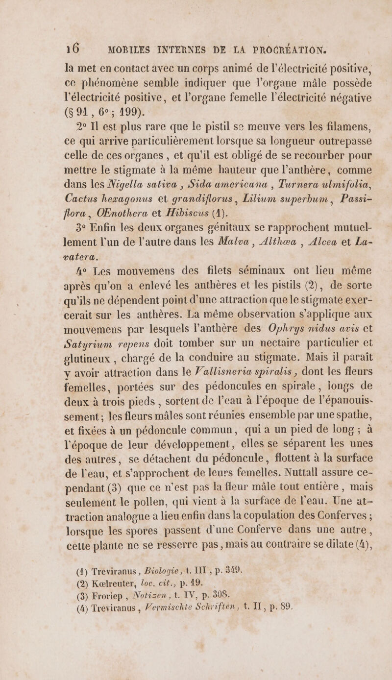 la met en contact avec un corps animé de l'électricité positive, ce phénomène semble indiquer que l'organe mâle possède l'électricité positive, et l'organe femelle l'électricité négative (S 91, 6°: 199Y 2° Il est plus rare que le pistil se meuve vers les filamens, ce qui arrive particulièrement lorsque sa longueur outrepasse celle de ces organes , et qu'il est obligé de se recourber pour mettre le stigomate à la même hauteur que l’anthère, comme dans les Vigella sativa , Sida americana , Turnera ulmifolia, Cactus hezagonus et grandiflorus, Lilium superbum, Passi- flora, OEnothera et Hibiscus (A). 3° Enfin les deux organes génitaux se rapprochent mutuel- lement l’un de l’autre dans les Malva, Althæa , Alcea et La- vatera. he Les mouvemens des filets séminaux ont lieu même après qu'on a enlevé les anthères et les pistils (2), de sorte qu'ils ne dépendent point d’une attraction que le stigmate exer- cerait sur les anthères. La même observation s'applique aux mouvemens par lesquels l’anthère des Ophrys nidus avis et Satyrium repens doit tomber sur un nectaire particulier et olutineux , chargé de la conduire au stigmate. Mais il paraît y avoir attraction dans le Vallisneria spiralis, dont les fleurs femelles, portées sur des pédoncules en spirale, longs de deux à trois pieds , sortent de l’eau à l'époque de l’épanouis- sement ; les fleurs mâles sont réunies ensemble par une spathe, et fixées à un pédoncule commun, qui a un pied de long ; à l'époque de leur développement, elles se séparent les unes des autres, se détachent du pédoncule, flottent à la surface de l’eau, et s’'approchent de leurs femelles. Nuttall assure ce- pendant (3) que ce n’est pas la fleur mâle tout entière, mais seulement le pollen, qui vient à la surface de l’eau. Une at- traction analogue a lieu enfin dans la copulation des Conferves ; lorsque les spores passent d'une Conferve dans une autre, cette plante ne se resserre pas, mais au Contraire se dilate (4), (4) Treviranus, Biologie, t. IT , p. 349. (2) Kaælreuter, Loc. cit., p.19. (3) Froriep , Motisen, t. IV, p. 308. (4) Treviranus , Vermischte Schrifien, &amp; IT, p.89.
