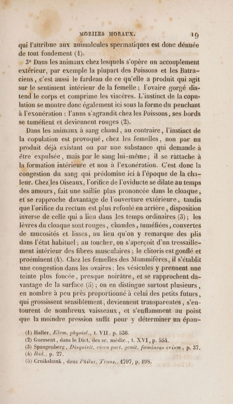 # MOBILES MORAUX. 19 qui l’attribue aux animalcules spermatiques est donc dénnée de tout fondement (1). 3° Dans les animaux chez lesquels s'opère un accouplement extérieur, par exemple la plupart des Poissons et les Batra- ciens , c’est aussi le fardeau de ce qu’elle a produit qui agit sur le sentiment intérieur de la femelle ; l'ovaire sorgé dis- tend le corps et comprime les viscères. L’instinet de la copu- lation se montre donc également ici sous la forme du penchant à l'exonération : l'anus s'agrandit chez les Poissons , ses bords se tuméfient et deviennent rouges (2). Dans les animaux à sang chaud , au contraire, l'instinct de la copulation est provoqué, chez les femelles, non par un produit déjà existant ou par une substance qui demande à être expulsée, mais par le sang lui-même; il se rattache à la formation intérieure et non à l’exonération. C’est donc la congestion du sang qui prédomine ici à l'époque de la cha- leur. Chez les Oiseaux, l'orifice de l’oviducte se dilate au temps des amours, fait une saillie plus prononcée dans le cloaque, et se rapproche davantage de l'ouverture extérieure, tandis que l'orifice du rectum est plus refoulé en arrière , disposition inverse de celle qui a lieu dans les temps ordinaires (3); les lèvres du cloaque sont rouges, chaudes , tuméfiées , couvertes de mucosités et lisses, au lieu qu'on y remarque des plis dans l’état habituel ; au toucher, on s'aperçoit d'un tressaille- ment intérieur des fibres musculaires ; le clitoris est gonflé et proéminent (4). Chez Les femelles des Mammifères, il s'établit une congestion dans les ovaires; les vésicules y prennent une teinte plus foncée, presque noirâtre, et se rapprochent da- vantage de la surface (5) ; on en distingue surtout plusieurs , en nombre à peu près proportionné à celui des petits futurs, qui grossissent sensiblement, deviennent transparentes , s’en- tourent de nombreux vaisseaux, et s’enflamment au point que la moindre pression suflit pour y déterminer un épan- (2) Haller, Ælem. physiol., t. VIT, p. 536. (2) Guersent , dans le Dict. des sc. médic., t. XVI, p. 554. (3) Spangenberg, Disquisit, circa part. genit. fœmineas avium , p. 37. (4) Tbid., p. 27. (o) Cruikshank , dans Philos, T'rans,, 1797, p. 198,