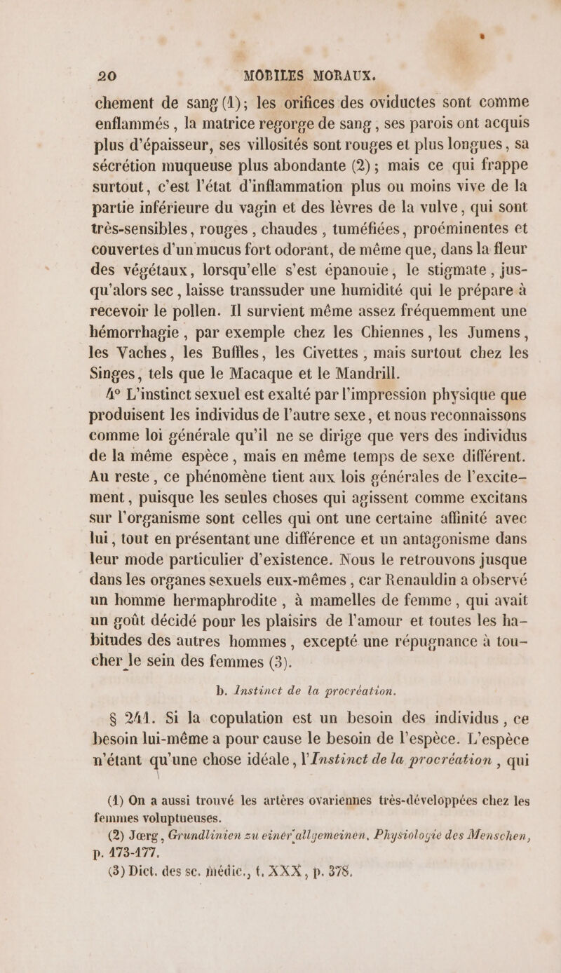 chement de sang (1); les orifices des oviductes sont comme enflammés , la matrice regorge de sang , ses parois ont acquis plus d'épaisseur, ses villosités sont rouges et plus longues , sa sécrétion muqueuse plus abondante (2); mais ce qui frappe surtout, c’est l’état d'inflammation plus ou moins vive de la partie inférieure du vagin et des lèvres de la vulve, qui sont très-sensibles, rouges , chaudes , tuméfiées, proéminentes et couvertes d’un mucus fort odorant, de même que, dans la fleur des végétaux, lorsqu'elle s'est épanouie, le stigmate , jus- qu'alors sec, laisse transsuder une humidité qui le prépare à recevoir le pollen. Il survient même assez fréquemment une hémorrhagie , par exemple chez les Chiennes, les Jumens, les Vaches, les Buffles, les Civettes , mais surtout chez les Singes, tels que le Macaque et le Mandrill. 4° L'instinct sexuel est exalté par l'impression physique que produisent les individus de l’autre sexe, et nous reconnaissons comme loi générale qu'il ne se dirige que vers des individus de la même espèce , mais en même temps de sexe différent. Au reste, ce phénomène tient aux lois générales de l’excite- ment, puisque les seules choses qui agissent comme excitans sur l'organisme sont celles qui ont une certaine affinité avec lui, tout en présentant une différence et un antagonisme dans leur mode particulier d'existence. Nous le retrouvons jusque dans les organes sexuels eux-mêmes , car Renauldin a observé un homme hermaphrodite , à mamelles de femme , qui avait un goût décidé pour les plaisirs de l’amour et toutes les ha- bitudes des autres hommes, excepté une répugnance à tou- cher le sein des femmes (3). b. Instinct de la procréation. $ 241. Si la copulation est un besoin des individus, ce besoin lui-même à pour cause le besoin de l’espèce. L'espèce n'étant qu'une chose idéale, l'Instinct de la procréation , qui \ (4) On a aussi trouvé les artères ovariénnes très-développées chez les femmes voluptueuses. (2) Jœrg, Grundlinien zu einér'atlyemeinen., Physiologie des Menschen, p. 473-177. (3) Dict, des sc. médic., {, XXX, p. 878.