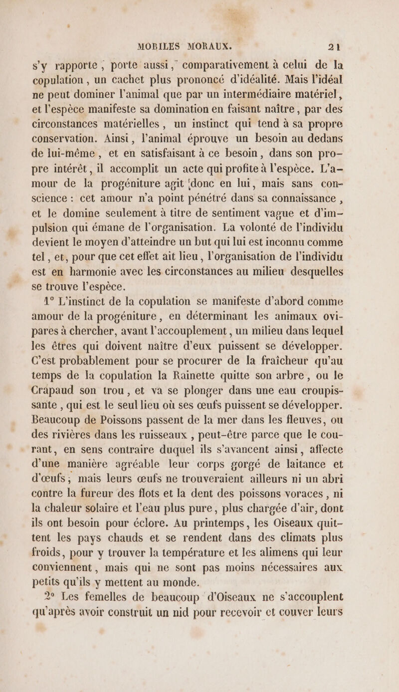 s'y rapporte, porte aussi, comparativement à celui de la copulation , un cachet plus prononcé d'idéalité. Mais l'idéal ne peut dominer l'animal que par un intermédiaire matériel, et l'espèce manifeste sa domination en faisant naître, par des circonstances matérielles, un instinct qui tend à sa propre conservation. Ainsi, l'animal éprouve un besoin au dedans de lui-même, et en satisfaisant à ce besoin, dans son pro- pre intérêt, il accomplit un acte qui profite à l'espèce. L’a- mour de la progéniture agit ‘donc en ui, mais sans con- science : cet amour n’a point pénétré dans sa connaissance , et le domine seulement à titre de sentiment vague et d’im- pulsion qui émane de l’organisation. La volonté de l'individu devient le moyen d'atteindre un but qui lui est inconnu comme tel, et, pour que cet effet ait lieu, l'organisation de l'individu est en harmonie avec les circonstances au milieu desquelles se trouve l'espèce. 1° L'instinct de la copulation se manifeste d'abord comme amour de la progéniture, en déterminant les animaux ovi- pares à chercher, avant l’accouplement , un milieu dans lequel les êtres qui doivent naître d'eux puissent se développer. C’est probablement pour se procurer de la fraîcheur qu'au temps de la copulation la Rainette quitte son arbre , ou le Crapaud son trou , et va se plonger dans une eau croupis- sante , qui est le seul lieu où ses œufs puissent se développer. Beaucoup de Poissons passent de la mer dans les fleuves, ou des rivières dans les ruisseaux , peut-être parce que le cou- rant, en sens contraire duquel ils s’avancent ainsi, affecte d’une manière agréable leur corps gorgé de laitance et d'œufs; mais leurs œufs ne trouveraient ailleurs ni un abri contre la fureur des flots et la dent des poissons voraces , ni la chaleur solaire et l’eau plus pure, plus chargée d'air, dont ils ont besoin pour éclore. Au printemps, les Oiseaux quit- tent les pays chauds et se rendent dans des climats plus froids, pour y trouver la température et les alimens qui leur conviennent , mais qui ne sont pas moins nécessaires aux petits qu'ils y mettent au monde. 2° Les femelles de beaucoup d'Oiseaux ne s’accouplent qu'après avoir construit un nid pour recevoir ct couver leurs