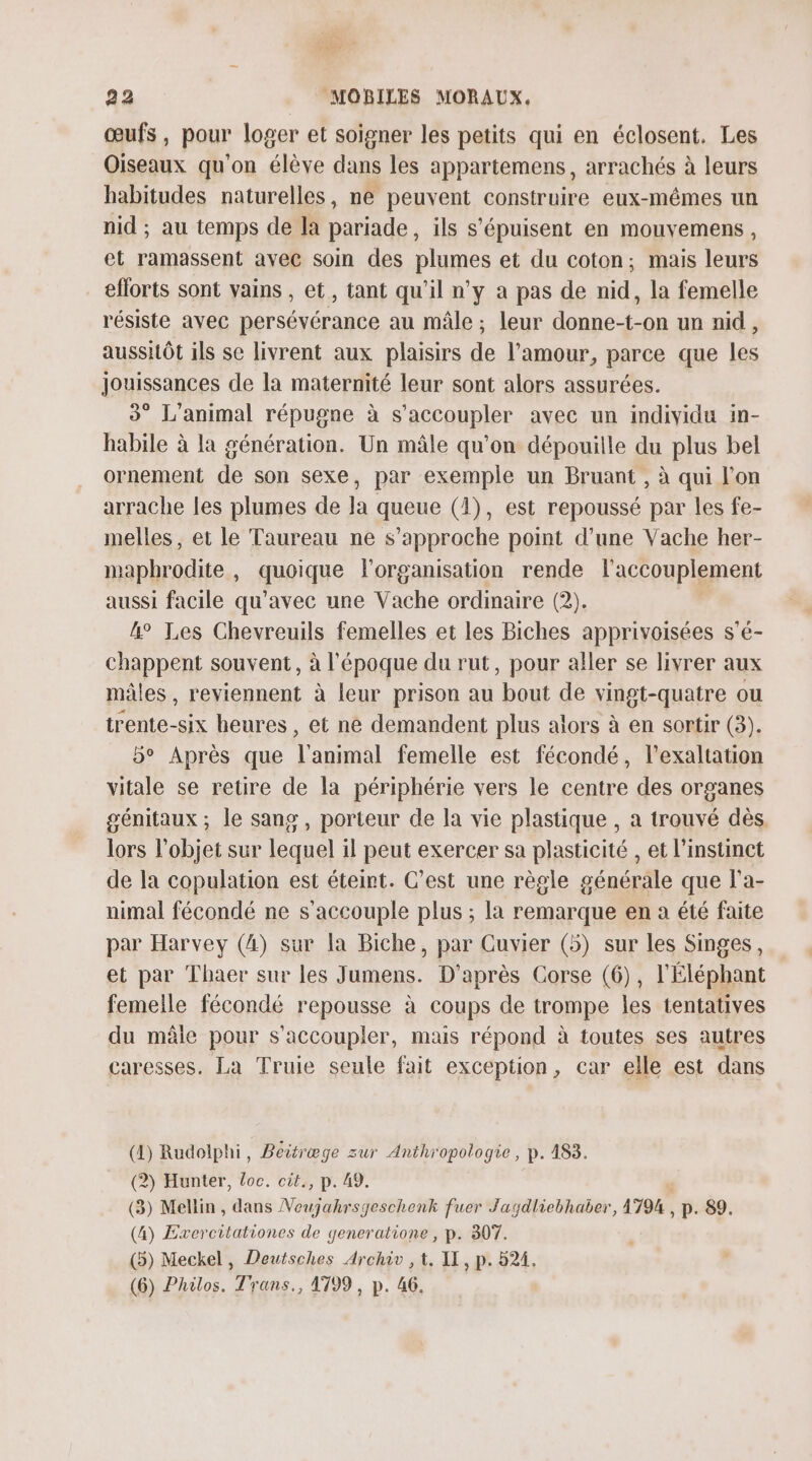 œufs, pour loger et soigner les petits qui en éclosent. Les Oiseaux qu'on élève dans les appartemens, arrachés à leurs habitudes naturelles, ne peuvent construire eux-mêmes un nid ; au temps de la pariade, ils s'épuisent en mouyemens, et ramassent avec soin des plumes et du coton; mais leurs eflorts sont vains , et, tant qu'il n’y a pas de nid, la femelle résiste avec persévérance au mâle ; leur donne-t-on un nid, aussHôt ils se livrent aux plaisirs de l'amour, parce que les Jouissances de la maternité leur sont alors assurées. 3° L'animal répugne à s'accoupler avec un individu in- habile à la génération. Un mâle qu’on dépouille du plus bel ornement de son sexe, par exemple un Bruant , à qui l’on arrache les plumes de la queue (4), est repoussé par les fe- melles, et le Taureau ne s'approche point d’une Vache her- maphrodite , quoique l'organisation rende l'accouplement aussi facile qu'avec une Vache ordinaire (2). 4° Les Chevreuils femelles et les Biches apprivoisées s'é- chappent souvent, à l'époque du rut, pour aller se livrer aux mâles, reviennent à leur prison au “bout de vingt-quatre ou ARE heures , et ne demandent plus alors à en sortir (3). b° Après que l'animal femelle est fécondé, l’exaltation vitale se retire de la périphérie vers le centre des organes génitaux ; le sang, porteur de la vie plastique , a trouvé dès. lors l’objet sur lequel il peut exercer sa plasticité , et l'instinct de la copulation est éteint. C’est une règle générale que la- uimal fécondé ne s 'accouple plus ; la remarque en a été faite par Harvey (4) sur la Biche, par Cuvier (5) sur les Singes, et par Thaer sur les Jumens. D'après Corse (6), l'Éléphant femelle fécondé repousse à coups de trompe les tentatives du mâle pour s'accoupler, mais répond à toutes ses autres caresses. La Truie seule fait exception, car elle est dans (4) Rudolphi, Beitræge zur Anthropologie, p. 183. (2) Hunter, Loc. cit., p. 49. (3) Mellin, dans Voujahrsgeschenk fuer Jagdliebhaber, 1794 . , P. 89. (4) Exercitationes de generatione , p. 307. (5) Meckel, Deutsches Archiv , t. IT, p. 524. (6) Philos. Trans., 1799, p. 46.