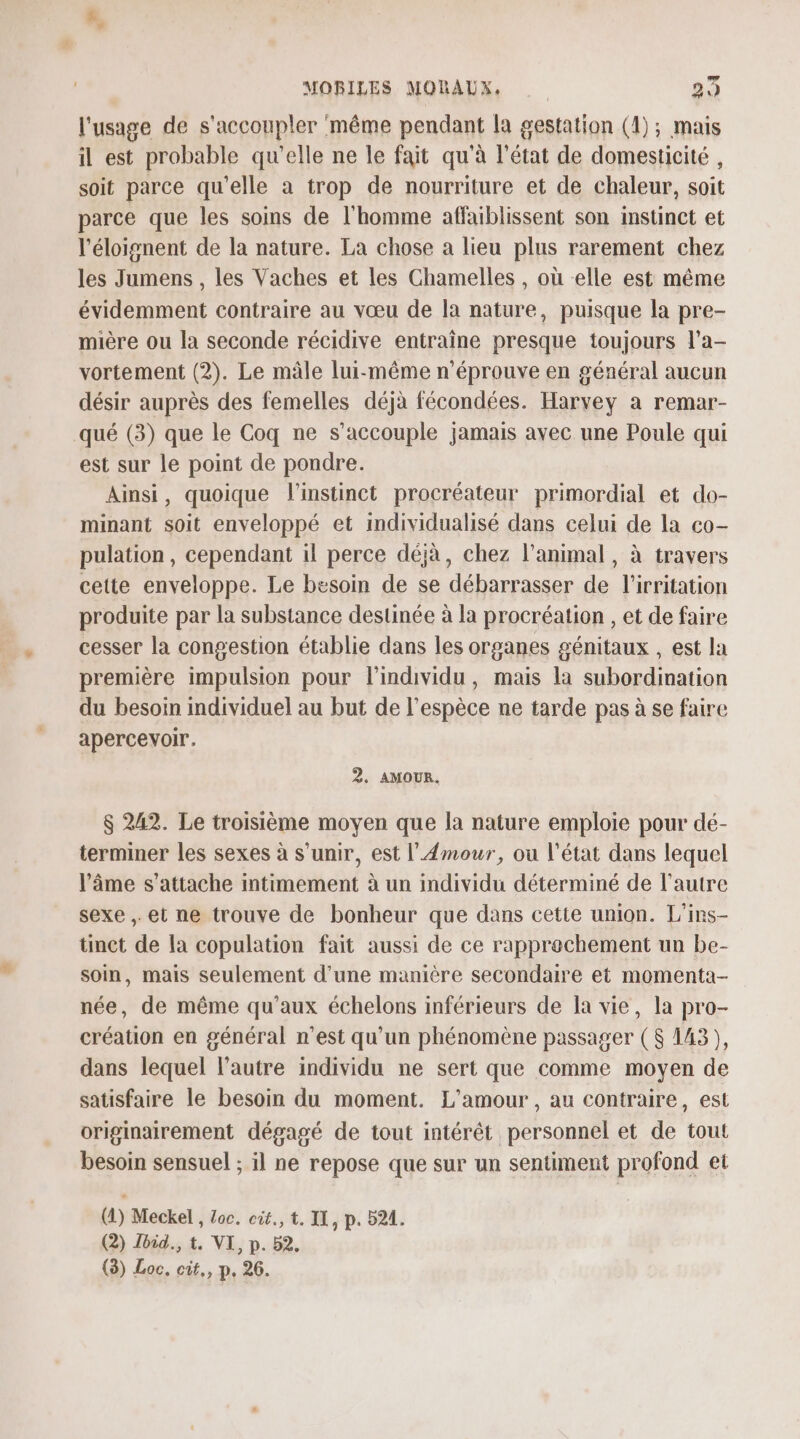 l'usage de s'accoupler même pendant la gestation (1); mais il est probable qu'elle ne le fait qu'à l'état de domesticité , soit parce qu'elle a trop de nourriture et de chaleur, soit parce que les soins de l'homme affaiblissent son instinct et l'éloignent de la nature. La chose a lieu plus rarement chez les Jumens , les Vaches et les Chamelles , où elle est même évidemment contraire au vœu de la nature, puisque la pre- mière ou la seconde récidive entraîne presque toujours l'a- vortement (2). Le mâle lui-même n'éprouve en général aucun désir auprès des femelles déjà fécondées. Harvey a remar- qué (3) que le Coq ne s’accouple jamais avec une Poule qui est sur le point de pondre. Ainsi, quoique l'instinct procréateur primordial et do- minant soit enveloppé et individualisé dans celui de la co- pulation, cependant il perce déjà, chez l'animal, à travers cette enveloppe. Le besoin de se débarrasser de l’irritation produite par la substance destinée à la procréation , et de faire cesser la congestion établie dans les organes génitaux , est la première impulsion pour l'individu, mais la subordination du besoin individuel au but de l'espèce ne tarde pas à se faire apercevoir. 2. AMOUR. $ 242. Le troisième moyen que la nature emploie pour dé- terminer les sexes à s'unir, est l'Amour, ou l'état dans lequel âme s'attache intimement à un individu déterminé de l’autre sexe , et ne trouve de bonheur que dans cette union. L’ins- tinct de la copulation fait aussi de ce rapprochement un be- soin, mais seulement d’une manière secondaire et momenta- née, de même qu'aux échelons inférieurs de la vie, la pro- création en général n’est qu'un phénomène passager ($ 143), dans lequel l’autre individu ne sert que comme moyen de satisfaire le besoin du moment. L'amour, au contraire, est originairement dégagé de tout intérêt personnel et de tout besoin sensuel ; il ne repose que sur un sentiment profond et (4) Meckel , Loc. cit., t. II , P. 524. (2) Jbid., t. VI, p. 52. (3) Loc, cit,, p. 26.