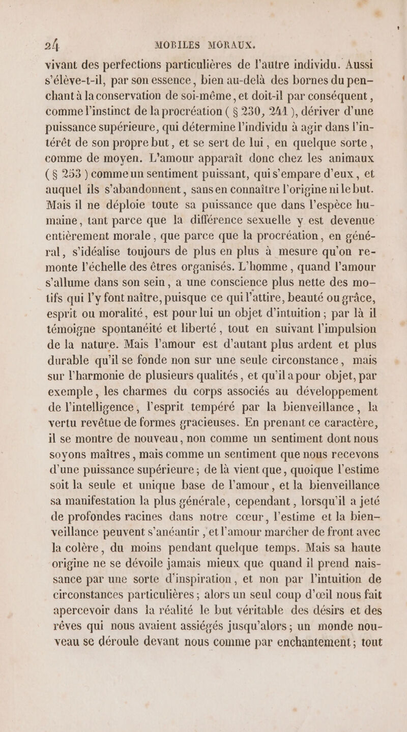 vivant des perfections particulières de l'autre individu. Aussi s'élève-t-il, par son essence, bien au-delà des bornes du pen- chant à la conservation de soi-même , et doit-il par conséquent, comme l'instinct de la procréation ( $ 230, 241 ), dériver d’une puissance supérieure, qui détermine l'individu à agir dans l’in- térêt de son propre but, et se sert de lui, en quelque sorte, comme de moyen. L’amour apparaît donc chez les animaux ($ 253 ) comme un sentiment puissant, quis empare d'eux, et auquel ils s'abandonnent, sans en connaître l’origine ni le but. Mais il ne déploie toute sa puissance que dans l’espèce hu- maine, tant parce que la différence sexuelle y est devenue entièrement morale, que parce que la procréation, en géné- ral, s’'idéalise toujours de plus en plus à mesure qu'on re- monte l'échelle des êtres organisés. L'homme , quand l'amour s'allume dans son sein, à une conscience plus nette des mo- ifs qui l'y font naître, puisque ce qui l’attire, beauté ou grâce, esprit ou moralité, est pour lui un objet d’intuition; par là il témoigne spontanéité et liberté , tout en suivant l'impulsion de la nature. Mais l'amour est d’autant plus ardent et plus durable qu'il se fonde non sur une seule circonstance, mais sur l'harmonie de plusieurs qualités , et qu’il a pour objet, par exemple, les charmes du corps associés au développement de l'intelligence, l’esprit tempéré par la bienveillance, la vertu revêtue de formes gracieuses. En prenant ce caractère, il se montre de nouveau, non comme un sentiment dont nous soyons maîtres, mais Comme un sentiment que nous recevons d’une puissance supérieure; de là vient que, quoique l'estime soit la seule et unique base de l'amour , et la bienveillance sa manifestation la plus générale, cependant , lorsqu'il a jeté de profondes racines dans notre cœur, l'estime et la bien- veillance peuvent s’anéantir , et l'amour marcher de front avec la colère, du moins pendant quelque temps. Mais sa haute origine ne se dévoile jamais mieux que quand il prend nais- sance par une sorte d'inspiration, et non par l'intuition de circonstances particulières ; alors un seul coup d’œil nous fait apercevoir dans ja réalité le but véritable des désirs et des rêves qui nous avaient assiégés jusqu'alors ; un monde nou- veau se déroule devant nous comme par enchantement ; tout