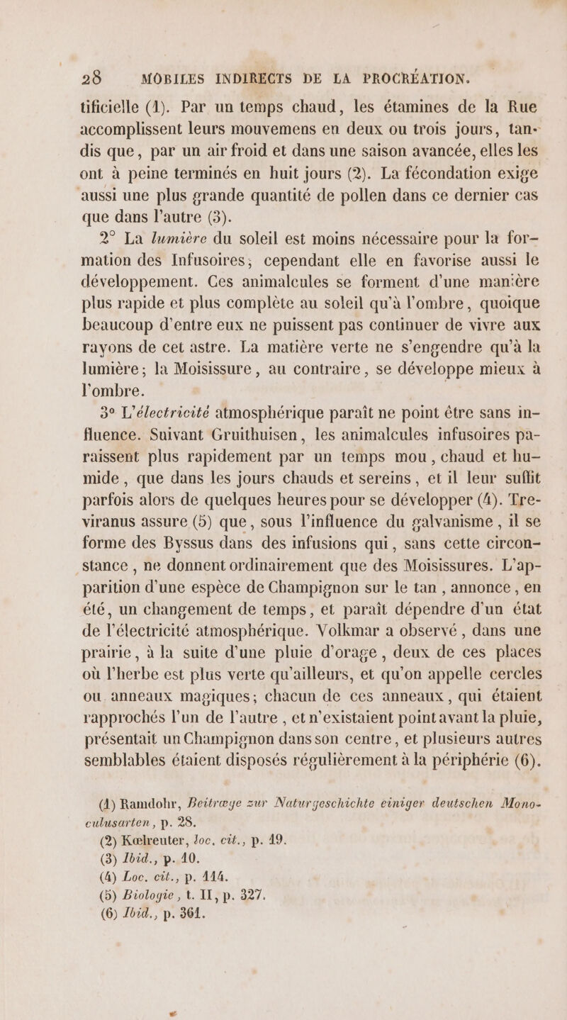 tificielle (1). Par un temps chaud, les étamines de la Rue accomplissent leurs mouvemens en deux ou trois jours, tan- dis que, par un air froid et dans une saison avancée, elles les ont à peine terminés en huit jours (2). La fécondation exige aussi une plus grande quantité de pollen dans ce dernier cas que dans l’autre (3). 2° La lumière du soleil est moins nécessaire pour la for- mation des Infusoires, cependant elle en favorise aussi Île développement. Ges animalcules se forment d'une manière plus rapide et plus complète au soleil qu’à l'ombre, quoique beaucoup d’entre eux ne puissent pas continuer de vivre aux rayons de cet astre. La matière verte ne s’engendre qu’à la lumière; la Moisissure , au contraire, se développe mieux à l'ombre. | 3° L’électricité atmosphérique paraît ne point être sans in- fluence. Suivant Gruithuisen, les animalcules infusoires pa- raissent plus rapidement par un temps mou, chaud et hu- mide , que dans les jours chauds et sereins , et il leur sufhit parfois alors de quelques heures pour se développer (4). Tre- viranus assure (5) que, sous l'influence du galvanisme , il se forme des Byssus dans des infusions qui, sans cette circon- stance , ne donnent ordinairement que des Moisissures. L’ap- parition d’une espèce de Champignon sur le tan , annonce , en élé, un changement de temps, et paraît dépendre d'un état de l'électricité atmosphérique. Volkmar à observé , dans une prairie, à la suite d’une pluie d'orage, deux de ces places où l'herbe est plus verte qu'ailleurs, et qu'on appelle cercles ou. anneaux magiques; chacun de ces anneaux, qui étaient rapprochés l’un de l’autre , et n’existaient point avant la pluie, présentait un Champignon dans son centre, et plusieurs autres semblables étaient disposés régulièrement à la périphérie (6). (4) Ramdohr, Beitræye sur Naturgeschichte einiger deutschen Mono- culusarten, p. 28. (2) Kælreuter, doc. cit., p. 19. (3) Lbid., p. 10. (4) Loc. cit., p. 114. (5) Biologie , t. IX, p. 327. (6) Jbid., p. 361.