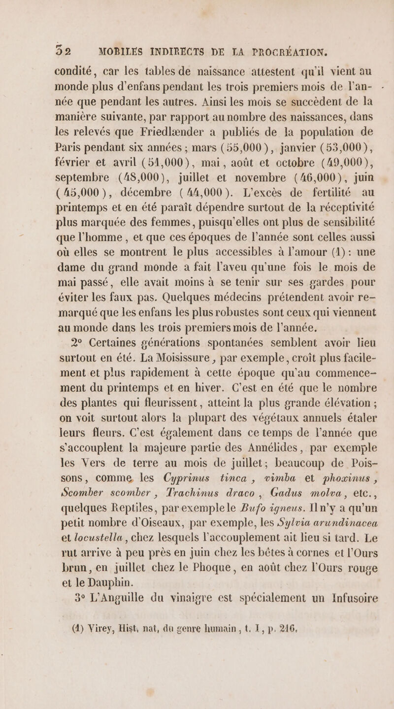 condité, car les tables de naissance attestent qu'il vient au monde plus d’enfans pendant les trois premiers mois de Fan- née que pendant les autres. Ainsi les mois se succèdent de la manière suivante, par rapport au nombre des naissances, dans les relevés que Friedlænder a publiés de la population de Paris pendant six années ; mars (55,000 ), janvier (53,000), février et avril (54,000), mai, août et octobre (49,000), septembre (48,000), juillet et novembre (46,000), juin (45,000), décembre (44,000). L'excès de fertilité au printemps et en été paraît dépendre surtout de la réceptivité plus marquée des femmes, puisqu'elles ont plus de sensibilité que l’homme , et que ces époques de l’année sont celles aussi où elles se montrent le plus accessibles à l'amour (1) : une dame du grand monde a fait l'aveu qu'une fois le mois de mai passé, elle avait moins à se tenir sur ses gardes pour éviter les faux pas. Quelques médecins prétendent avoir re- marqué que les enfans les plus robustes sont ceux qui viennent au monde dans les trois premiers mois de l'année. 2° Certaines générations spontanées semblent avoir lieu surtout en été. La Moisissure , par exemple, croît plus facile- ment et plus rapidement à cette époque qu'au commence- ment du printemps et en hiver. C’est en été que le nombre des plantes qui fleurissent, atteint la plus grande élévation ; on voit surtout alors la plupart des végétaux annuels étaler leurs fleurs. C’est également dans ce temps de l’année que s'accouplent la majeure parue des Annélides, par exemple les Vers de terre au mois de juillet; beaucoup de Pois- sons, comme, les Cyprinus tinca , vimba et phoæinus , Scomber scomber , Trachinus draco , Gadus molva, etc., quelques Reptiles, parexemplele Bufo igneus. n’y à qu’un petit nombre d'Oiseaux, par exemple, les Sylvia arundinacea et locustella , chez lesquels l’accouplement ait lieu si tard. Le rut arrive à peu près en juin chez les bêtes à cornes et l'Ours brun, en juillet chez le Phoque, en août chez l'Ours rouge et le Dauphin. 3° L’Anguille du vinaigre est spécialement un Infusoire (4) Virey, Hist, nat, du genre humain, t. I, p, 216.