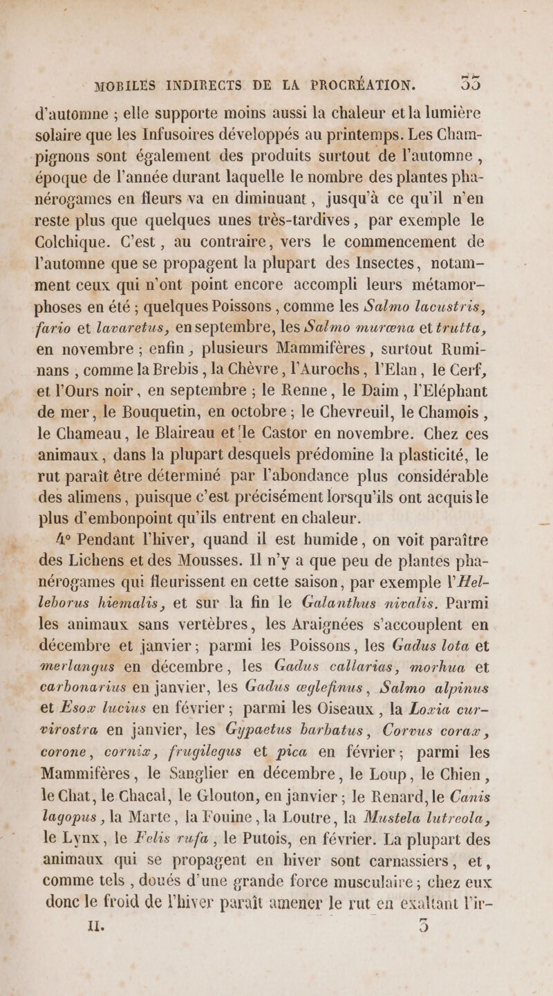 d'automne ; elle supporte moins aussi la chaleur et la lumière solaire que les Infusoires développés au printemps. Les Cham- pignons sont également des produits surtout de l'automne , époque de l’année durant laquelle le nombre des plantes pha- nérogames en fleurs va en diminuant, jusqu'à ce qu’il n’en reste plus que quelques unes très-tardives, par exemple le Colchique. C’est, au contraire, vers le commencement de l'automne que se propagent la plupart des Insectes, notam- ment ceux qui n'ont point encore accompli leurs métamor- phoses en été ; quelques Poissons , comme les Salmo lacustris, fario et lavaretus, en septembre, les Salmo muræna et trutta, en novembre ; enfin , plusieurs Mammifères , surtout Rumi- nans , comme la Brebis , la Chèvre, l’Aurochs, l’Elan, le Cerf, et l’Ours noir , en septembre ; le Renne, le Daim , l'Eléphant de mer, le Bouquetin, en octobre ; le Chevreuil, le Chamois , le Chameau , le Blaireau et le Castor en novembre. Chez ces animaux , dans la plupart desquels prédomine Ja plasticité, le rut paraît être déterminé par l'abondance plus considérable des alimens , puisque c’est précisément lorsqu'ils ont acquis le plus d’embonpoint qu'ils entrent en chaleur. 4° Pendant l'hiver, quand il est humide, on voit paraître des Lichens et des Mousses. Il n’y à que peu de plantes pha- nérogames qui fleurissent en cette saison, par exemple l’Æel- leborus hiemalis, et sur la fin le Galanthus nivalis, Parmi les animaux sans vertèbres, les Araisnées s’accouplent en décembre et janvier; parmi les Poissons, les Gadus lota et merlangus en décembre, les Gadus callarias, morhua et carbonarius en janvier, les Gadus æglefinus, Salmo alpinus et Esox lucius en février ; parmi les Oiseaux , la Lowia cur- virostra en janvier, les Gypaetus barbatus, Corvus corax, corone, cornix, frugilequs et pica en février; parmi les Mammifères, le Sanglier en décembre, le Loup, le Chien, le Chat, le Chacal, le Glouton, en janvier ; le Renard, le Canis lagopus , la Marte, la Fouine , la Loutre, la Mustela lutreola, le Lynx, le Felis rufa , le Putois, en février. La plupart des animaux qui se propagent en hiver sont carnassiers, et, comme tels , doués d’une grande force musculaire ; chez eux donc le froid de l'hiver paraît amener le rut en exaltant l'ir- IL. 6)