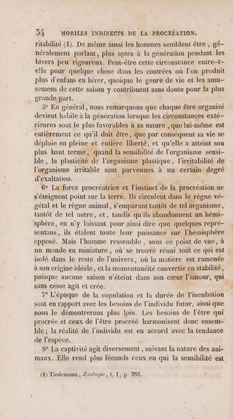 ritabilité (1). De même aussi les hommes semblent être , gé- néralement parlant, plus aptes à la génération pendant les bivers peu rigoureux. Peut-être cette circonstance entre-t- elle pour quelque chose dans les contrées où l’on produit plus d'enfans en hiver, quoique le genre de vie et les amu- semens de cette saison y contribuent sans doute pour la plus grande part. 5° En général, nous remarquons que chaque être organisé devient habile à la génération lorsque les circonstances exté- rieures sont le plus favorables à sa nature , que lui-même est entièrement ce qu'il doit être, que par conséquent sa vie se déploie en pleine et entière liberté, et qu'elle à atteint son plus haut terme, quand la sensibilité de l'organisme sensi- ble, la plasticité de l'organisme plastique , l'irritabilité de l'organisme irritable sont parvenues à un certain degré d’exaltaiion. 6° La force procr ii et Éinstincé de la procréation ne s'éteignent point sur la terre. Ils circulent dans le &gt; régne vé- gétal et le règne animal, s’emparant tantôt de tel organisme, tantôt de tel autre, et, “tandis qu'ils abandonnent un hémi- sphère, en n’y laissant pour ainsi dire que quelques repré- sentans , ils étalent toute leur puissance sur l'hémisphère opposé. Mais l’homme ressemble , sous ce point de vue, à un monde en miniature , où se trouve réuni tout ce qui est isolé dans le reste de l'univers, où la matière est ramenée à son origine idéale, et la onbritaéité convertie en stabilité , puisque aucune saison n'éteint dans son cœur l'amour, qui sans cesse agit et crée. 7° L'époque de la copulation et la durée de l’incubation sont en rapport avec les besoins de l'individu futur, ainsi que nous le démontrerons plus loin. Les besoins de l'être qui procrée et ceux de l'être procréé harmonisent donc ensem- ble ; la réalité de l'individu est en accord avec la tendance de l'espèce. 8° La captivité agit diversement , suivant la nature des ani- maux. Elle rend plus féconds ceux en qui la sensibilité est (4) Tiedemann , Zoologie, t, I, p. 282.