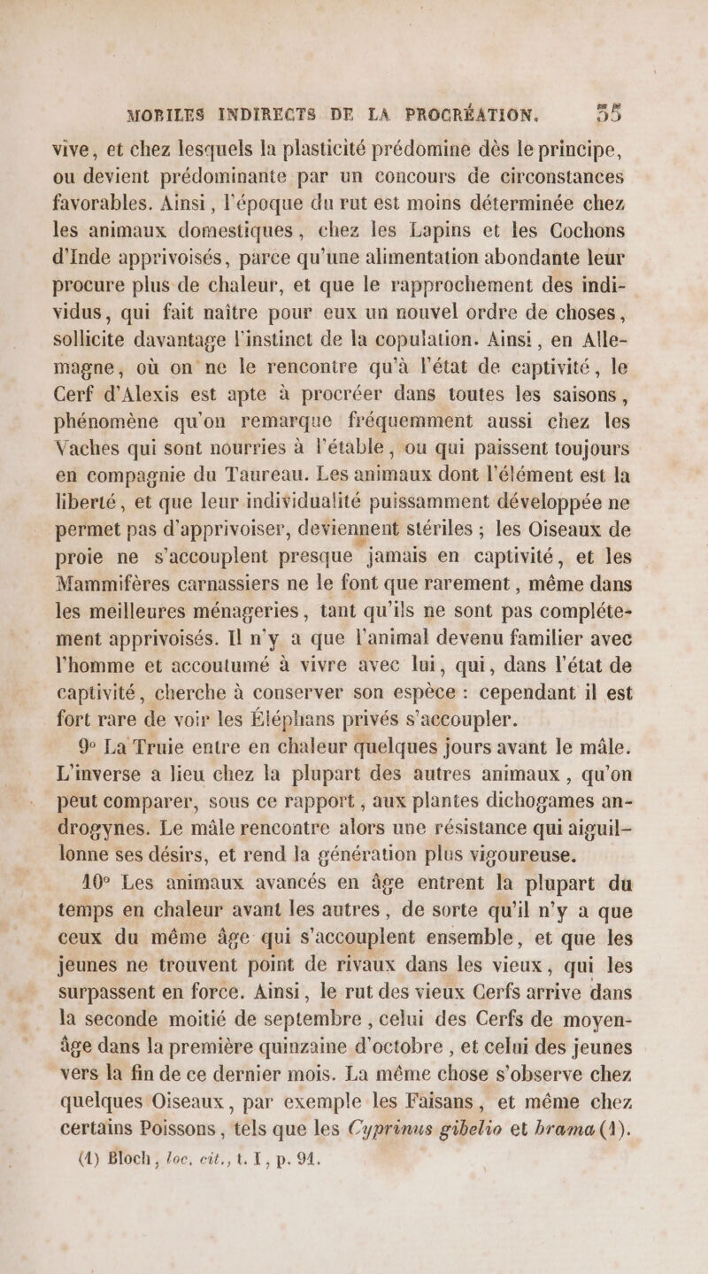 vive, et chez lesquels la plasticité prédomine dès le principe, ou devient prédominante par un concours de circonstances favorables. Ainsi, l'époque du rut est moins déterminée chez les animaux domestiques, chez les Lapins et les Cochons d'Inde apprivoisés, parce qu'une alimentation abondante leur procure plus de chaleur, et que le rapprochement des indi- vidus, qui fait naître pour eux un nouvel ordre de choses, sollicite davantage l'instinct de la por Ainsi, en Alle- magne, où on ne le rencontre qu'à l'état de captivité, le Cerf d’Alexis est apte à procréer dans toutes les saisons, phénomène qu'on remarque fréquemment aussi chez les Vaches qui sont nourries à l’étable, ou qui paissent toujours en compagnie du Taureau. Les animaux dont l'élément est la liberté, et que leur individualité puissamment développée ne permet pas d'apprivoiser, deviennent stériles ; les Oiseaux de proie ne s “accouplent presque jamais en catisité, et les Mammifères carnassiers ne le font que rarement , même dans les meilleures ménageries, tant qu'ils ne sont pas compléte- ment apprivoisés. Il n’y à que l'animal devenu familier avec l’homme et accoutumé à vivre avec lui, qui, dans l’état de captivité, cherche à conserver son espène: cependant il est fort rare de voir les Éléphans privés s’accoupler. 9e La Truie entre en chaleur quelques jours avant le mâle. L'inverse à lieu chez la plupart des autres animaux , qu’on peut comparer, sous ce rapport , aux plantes dichogames an- drogynes. Le mâle rencontre alors une résistance qui aiguil- lonne ses désirs, et rend la génération plus vigoureuse. 10° Les animaux avancés en âge entrent la plupart du temps en chaleur avant les autres, de sorte qu'il n’y a que ceux du même âge qui s’accouplent ensemble, et que les jeunes ne trouvent point de rivaux dans les vieux, qui les surpassent en force. Ainsi, le rut des vieux Cerfs arrive dans la seconde moitié de septembre , celui des Cerfs de moyen- âge dans la première quinzaine d'octobre , et celui des jeunes vers Îa fin de ce dernier mois. La même chose s’observe chez quelques Oiseaux, par exemple les Faisans , et même chez certains Poissons, têls que les Cyprinus #Bel 0 et brama (1). (4) Bloch, Poe, oùte, À, I ; p« 91.