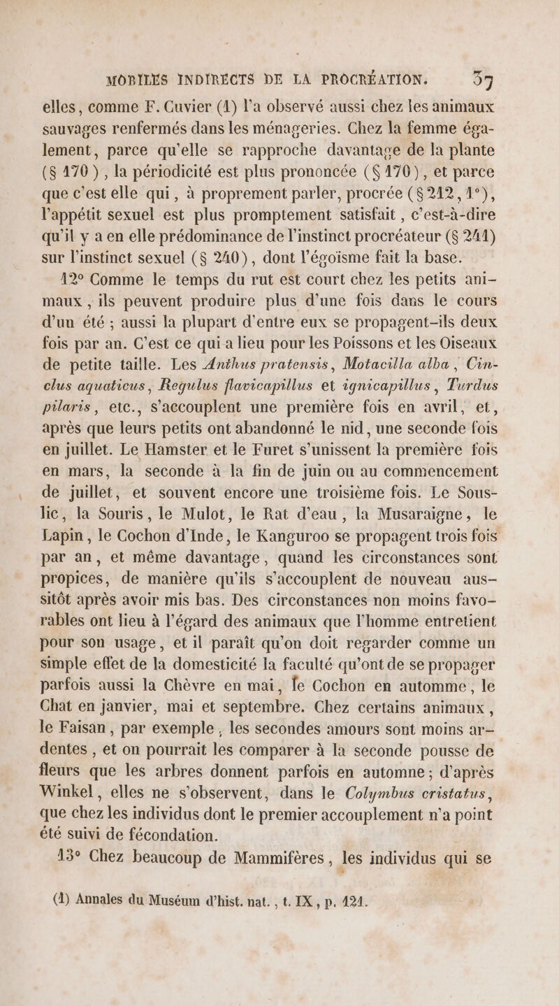 elles, comme F. Cuvier (4) l’a observé aussi chez les animaux sauvages renfermés dans les ménageries. Chez la femme éga- lement, parce qu’elle se rapproche davantage de la plante (S 170 }, la périodicité est plus prononcée ($ 170), et parce que c'est elle qui, à proprement parler, procrée ($ 242, 1°), l'appétit sexuel est plus promptement satisfait , c’est-à-dire qu'il y a en elle prédominance de l'instinct procréateur ($ 241) sur l'instinct sexuel ($ 240), dont l’égoïsme fait la base. 12° Comme le temps du rut est court chez les petits ani- maux , ils peuvent produire plus d’une fois dans le cours d’un été ; aussi la plupart d’entre eux se propagent-ils deux fois par an. C’est ce qui a lieu pour les Poissons et les Oiseaux de petite taille. Les Anthus pratensis, Motacilla alba, Cin- clus aquaticus, Requius flavicapillus et ignicapillus, Turdus pilaris, etc., S'accouplent une première fois en avril, et, après que leurs petits ont abandonné le nid, une seconde fois en juillet. Le Hamster et le Furet s'unissent la première fois en mars, la seconde à la fin de juin ou au commencement de juillet, et souvent encore une troisième fois. Le Sous- lic, la Souris, le Mulot, le Rat d’eau, la Musaraigne, le Lapm , le Cochon d'Inde, le Kanguroo se propagent trois fois par an, et même davantage, quand les circonstances sont propices, de manière qu’ils s’accouplent de nouveau aus- sitôt après avoir mis bas. Des circonstances non moins favo- rables ont lieu à l’épard des animaux que l'homme entretient pour son usage, et il paraît qu’on doit regarder comme un simple effet de la domesticité la faculté qu'ont de se propager parfois aussi la Chèvre en mai, Îe Cochon en automme, le Chat en janvier, mai et septembre. Chez certains animaux, le Faisan, par exemple , les secondes amours sont moins ar- dentes , et on pourrait les comparer à la seconde pousse de fleurs que les arbres donnent parfois en automne; d'après Winkel , elles ne s'observent, dans le Colymbus cristatus, que chez les individus dont le premier accouplement n’a point été suivi de fécondation. 15° Chez beaucoup de Mammifères , les individus qui se (1) Annales du Muséum d’hist. nat. , t. IX, p. 424.