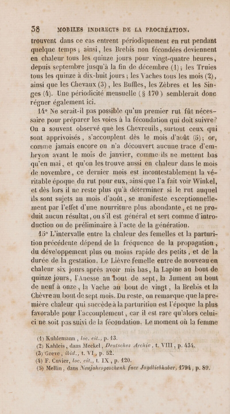 trouvent dans ce cas entrent périodiquement en rut pendant quelque temps ; ainsi, les Brebis non fécondées deviennent en chaleur tous les quinze jours pour vingt-quatre heures, depuis septembre jusqu’à la fin de décembre (1); les Truies tous les quinze à dix-huit jours ; Les Vaches tous les mois (2), ainsi que les Chevaux (3) , les Buffles, les Zèbres et les Sin- ges (4). Une périodicité mensuelle ($ 170) semblerait done réoner également ICI. 14° Ne serait-il pas possible qu'un premier rut fût néces- saire pour préparer les voies à la fécondation qui doit suivre? On a souvent observé que les Chevreuils, surtout ceux qui sont apprivoisés, s’accouplent dès le mois d'août (5); or, comme jamais encore on n'a découvert aucune trace d'em- bryon avant le mois de janvier, comme:ils ne mettent bas qu’en mai, et qu’on les trouve aussi en chaleur dans le mois de novembre, ce dernier mois est incontestablement la vé- ritable époque du rut pour eux, ainsi que l'a fait voir Winkel, et dès lors il ne reste plus qu'à déterminer si le rut auquel ils sont sujets au mois d'août, se manifeste exceptionnelle- ment par l'effet d’une nourriture plus abondante, et ne pro- ‘duit aucun résultat, ou s’il est général et sert comme d’intro- duction ou de préliminaire à l'acte de la génération. 15° L'intervalle entre la chaleur des femelles et la parturi- tion précédente dépend de la fréquence de la propagation, du développement plus ou moins rapide des petits , et de la durée de la gestation. Le Lièvre femelle entre de nouveau en chaleur six jours après avoir mis bas, la Lapine au bout de quinze jours, l'Anesse au ‘bout de sept, la Jument au bout de neuf à onze , la Vache au bout de vingt, la Brebis et la Chèvre au bout de sept mois. Du reste, on remarque que la pre- mière chaleur qui succède à la parturition est l'époque la plus favorable pour l'accouplement , car il est rare qu'alors celui- ci ne soit pas suivi de la fécondation. Le moment où la femme (4) Kuhlemann , loc. cit., p. 43. (2) Kahleis, dans Meckel, Deutsches Archiv, t. VIIT, p. 434. (3) Greve, wdid., t. VE, p. 52. (&amp;) F: Cuvier, loc. cit., t. IX , p. 420. (5) Mellin, dans Veujahrsyeschenk fuer Jagdlicbhaber, 1794, p. 89.