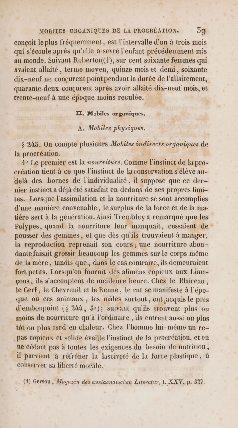 conçoit le plus fréquemment, est l'intervalle d'un à trois mois qui s'écoule après qu’elle a-sevré l'enfant précédemment mis au monde. Suivant Roberton(1), sur cent soixante femmes qui avaient allaité, terme moyen, quinze mois et demi, soixante dix-neuf ne conçurent point pendant la durée de l'allaitement, quarante-deux conçurent après avoir allaité dix-neuf mois, et trente-neuf à une époque moins reculée. IT, Mobiles organiques, À. Mobiles physiques. $ 245. On compte plusieurs Mobiles indirects organiques de la procréation. 1° Le premier est la nourriture. Comme nd de la pro- création tient à ce que l'insuinct de la conservation s'élève au- delà des bornes de l'individualité , il suppose que ce der- nier instinct a déjà été satisfait en dedans de ses propres limi- tes. Lorsque l'assimilation et la nourriture se sont accomplies d'une manière convenable, le surplus de la force et de la ma- tière sert à la génération. hic Trembley a remarqué que les Polypes, quand la nourriture leur manquait, cessaient de pousser des gemmes, et que dès qu'ils trouvaient à manger, la reproduction reprenait son cours ; une nourriture abon- dante faisait grossir beaucoup les gemmes sur le corps même de la mère, tandis que, dans le cas contraire, ils demeuraient fort petits. Lorsqu'on fournit des alimens copieux aux Lima- çons, ils s’accouplent de meilleure heure. Chez le Blaireau, le Cerf, le Chevreuil et le Renne, le rut se manifeste à l'épo- que où ces animaux , les mâles surtout, ont acquis Le plus d'embonpoint ($ 244, 3°); suivant qu'ils trouvent plus ou moins de nourriture qu'à l'ordinaire , ils entrent aussi ou plus tôt ou plus tard en chaleur. Chez l'homme lui-même un re- Pas copieux et solide éveille l'instinct de la procréation, et en ne cédant pas à toutes les exigences du besoin de nutrition, il parvient à réfréner la lasciveté de la force plastique, à conserver sa liberté morale. (4) Gerson, Magazin des auslaendischen Literatur,'t. XXV, p. 327.