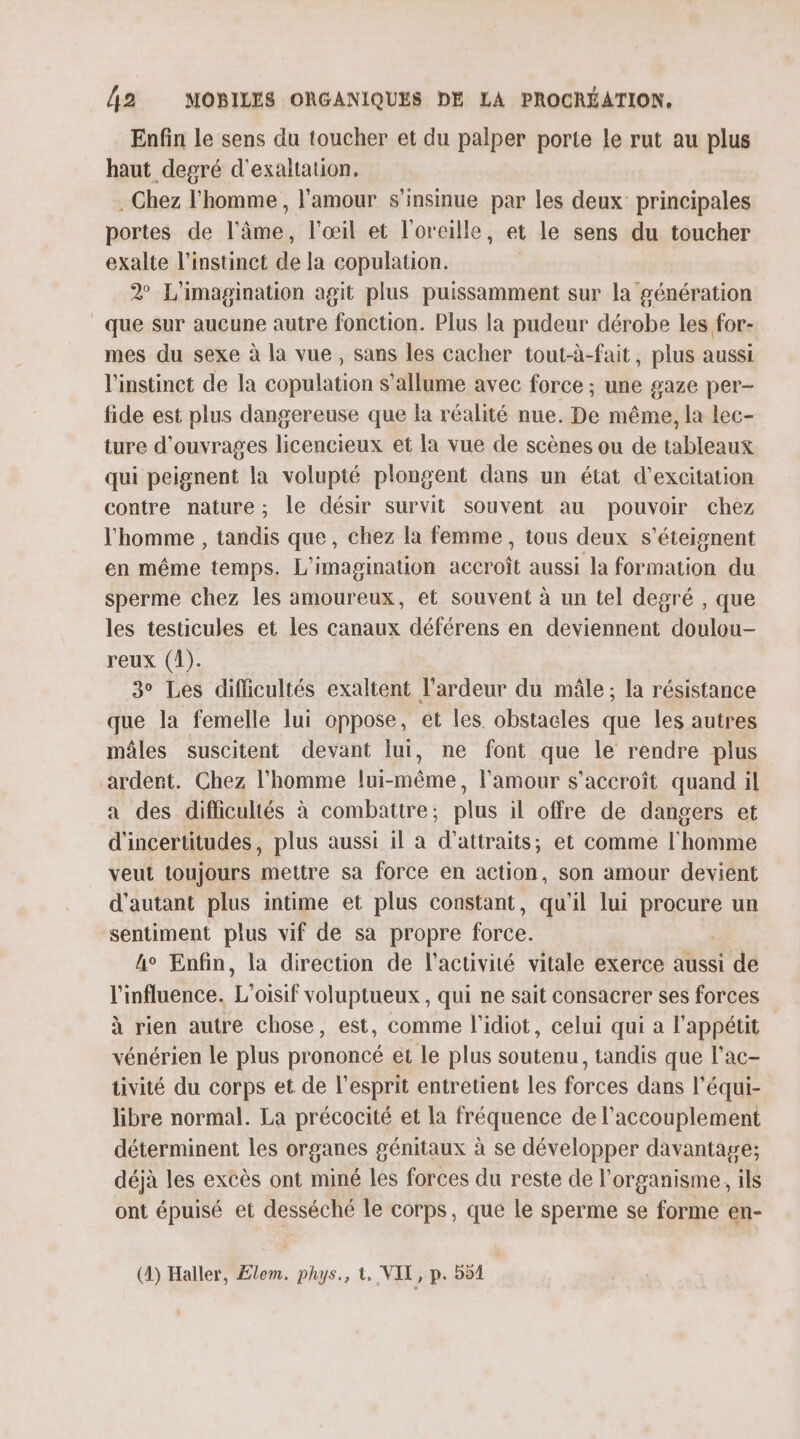 Enfin le sens du toucher et du palper porte le rut au plus haut degré d'exaltation. . Chez l’homme , l'amour s’insnue par les deux principales portes de l'âme, l'œil et l'oreille, et le sens du toucher exalte l'instinct de la copulation. 2° L'imagination agit plus puissamment sur la génération que sur aucune autre fonction. Plus la pudeur dérobe les for- mes du sexe à la vue, sans les cacher tout-à-fait, plus aussi l'instinct de la copulation s'allume avec force ; une gaze per- fide est plus dangereuse que la réalité nue. De même, la lec- ture d'ouvrages licencieux et la vue de scènes ou de tableaux qui peignent la volupté plongent dans un état d’excitation contre nature; le désir survit souvent au pouvoir chez l'homme , tandis que, chez la femme , tous deux s’éteignent en même temps. L'imagination accroît aussi la formation du sperme chez les amoureux, et souvent à un tel degré , que les testicules et Les canaux déférens en deviennent doulou- reux (1). 3° Les difficultés exaltent l’ardeur du mâle; la résistance que la femelle lui oppose, et les obstacles que les autres mâles suscitent devant lui, ne font que le rendre plus ardent. Chez l’homme lui-même, l'amour s'accroît quand il a des diflicultés à combattre; plus il offre de dangers et d'incertitudes, plus aussi il à d’attraits, et comme l'homme veut toujours mettre sa force en action, son amour devient d'autant plus intime et plus constant, qu'il lui put un sentiment plus vif de sa propre force, ke Enfin, la direction de l’activité vitale exerce aussi de l'influence. L oisif voluptueux , qui ne sait consacrer ses forces à rien autre chose, est, comme l’idiot, celui qui a l'appétit vénérien le plus prononcé et le plus soutenu, tandis que l’ac- tivité du corps et de l'esprit entretient les forces dans l’équi- libre normal. La précocité et la fréquence de l’accouplement déterminent les organes génitaux à se développer davantage; déjà les excès ont miné les forces du reste de l'organisme, ils ont épuisé et desséché le corps, que le sperme se forme en- (4) Haller, Elem. phys., À. VIT, p. 551