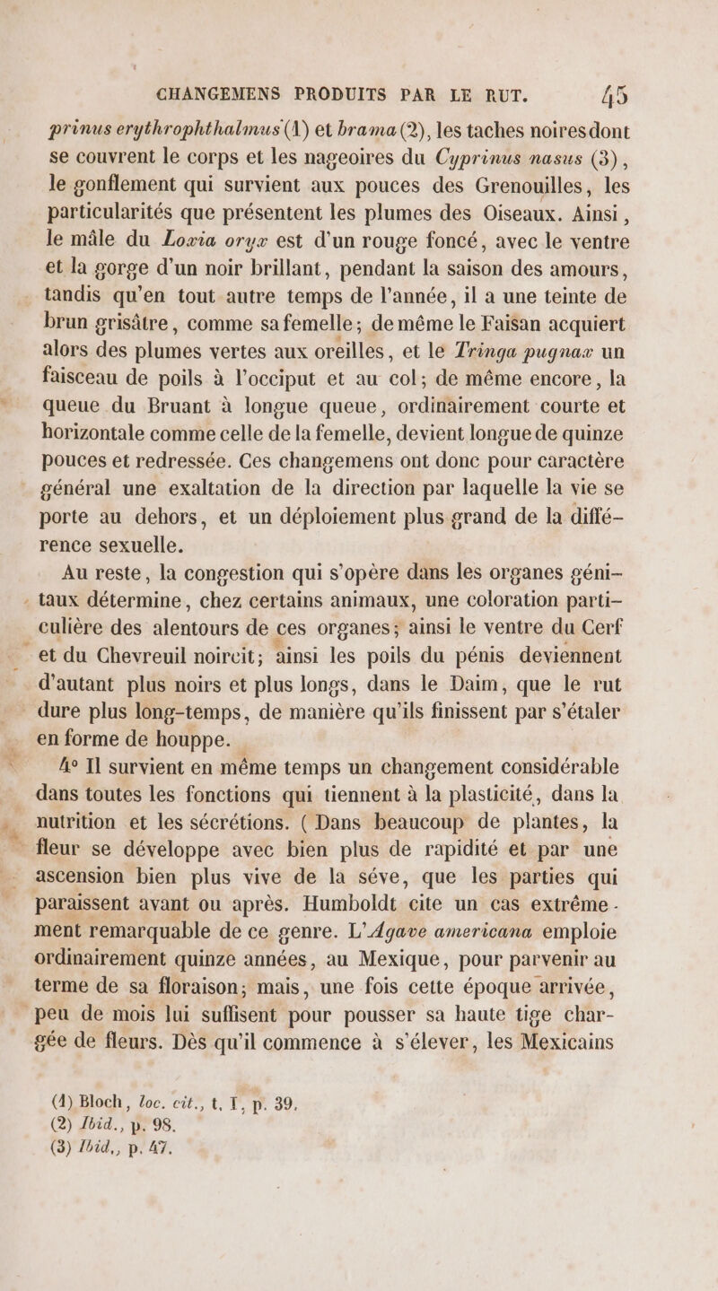 prènus erythrophthalmus (A) et brama (2), les taches noires dont se couvrent le corps et les nageoires du Cyprinus nasus (3), le gonflement qui survient aux pouces des Grenouilles, les particularités que présentent les plumes des Oiseaux. Ainsi , le mâle du Loria oryx est d'un rouge foncé, avec le ventre et la gorge d’un noir brillant, pendant la saison des amours, tandis qu’en tout autre temps de l’année, il a une teinte de brun grisâtre, comme sa femelle; de même le Faisan acquiert alors des plumes vertes aux oreilles, et le Tringa pugnax un faisceau de poils à l’occiput et au col; de même encore, la queue du Bruant à longue queue, ordinairement courte et horizontale comme celle de la femelle, devient longue de quinze pouces et redressée. Ces changemens ont donc pour caractère général une exaltation de la direction par laquelle la vie se porte au dehors, et un déploiement plus grand de la diffé- rence sexuelle. Au reste, la congestion qui s'opère dans les organes géni- - taux détermine, chez certains animaux, une coloration parti- culière des alentours de ces organes; ainsi le ventre du Cerf et du Chevreuil noircit; ainsi les poils du pénis deviennent d'autant plus noirs et plus longs, dans le Daim, que le rut - dure plus long-temps, de manière qu'ils finissent par s’étaler en forme de houppe. fe Il survient en même temps un changement considérable dans toutes les fonctions qui tiennent à la plasticité, dans la nutrition et les sécrétions. ( Dans beaucoup de plantes, la ascension bien plus vive de la séve, que les parties qui paraissent avant ou après. Humboldt cite un cas extrême - ment remarquable de ce genre. L'Agave americana emploie ordinairement quinze années, au Mexique, pour parvenir au terme de sa floraison; mais, une fois cette époque arrivée, peu de mois Jui suffisent pour pousser sa haute tige char- gée de fleurs. Dès qu'il commence à s'élever, les Mexicains (4) Bloch, Loc. cit., t, T, p. 39, (2) bid., p. 98. (3) Zbid,, p. 47.