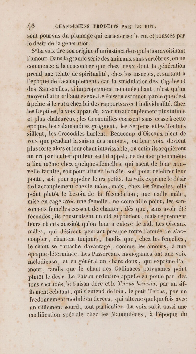 sont pourvus du plumage qui caractérise le rut et poussés par le désir de la génération. 8° La voix üre son origine d’uninstinct de copulation avoismant l'amour. Dans la grande série des animaux sans vertèbres, on ne commence à la rencontrer que chez ceux dont la génération prend une teinte de spiritualité, chez les Insectes, et surtout à l’époque de l’accouplement ; car la stridulation des Gigales et des Sauterelles, si improprement nommée chant , n’est qu'un moyen d'attirer l’autresexe.Le Poisson est muet, parce quec’est à peine si Le rut a chez lui des rapports avec l’individualité. Chez les Repules, la voix apparaît, avec un accouplement plusintime et plus chaleureux ; les Grenouilles coassent sans cesse à cette époque, les Salamandres grognent, les Serpens etles Tortues sifflent, les Crocodiles hurlent. Beaucoup d'Oiseaux n’ont de voix que pendant la saison des amours, ou leur voix devient plus forte alors et leur chant intarissable, ou enfin ils acquièrent un cri particulier qui leur sert d'appel; ce dernier phénomène a lieu même chez quelques femelles, qui usent de leur nou- velle faculté, soit pour attirer le mâle, Soit pour célébrer leur ponte, soit pour appeler leurs petits. La voix exprime le désir de l'accouplement chezle mâle ; mais, chez les femelles, elle peint plutôt le besoin de la fécondation ; une caille mâle, mise en cage avec une femelle , ne courcaille point; les san- sonnets femelles cessent de chanter dès que, sans avoir été fécondés , ils construisent un nid et lent. mais reprennent leurs chants aussitôt qu'on leur à enlevé le nid. Les Oiseaux mâles, qui désirent pendant presque toute l'année de s'ac- coupler, chantent toujours, tandis que, chez les femelles, le chant se rattache davantage, comme les amours, à une époque déterminée. Les Passereaux monogames ont une voix mélodieuse, et en général un chant doux, qui exprime l’a- mour, tandis que le chant des Gallinacés polygames peint pluiôt le désir. Le Faisan ordinaire appelle sa poule par des tons saccadés, le Faisan doré etle Tetrao bonasia, par un sif- flement éclatant, qui s'entend de loin , Le petit Tétras, par un fredonnement modulé en tierces, qui alterne quelquefois avec un sifflement sourd, tout particulier. La voix subit aussi une modification spéciale chez les Mammifères, à l'époque du