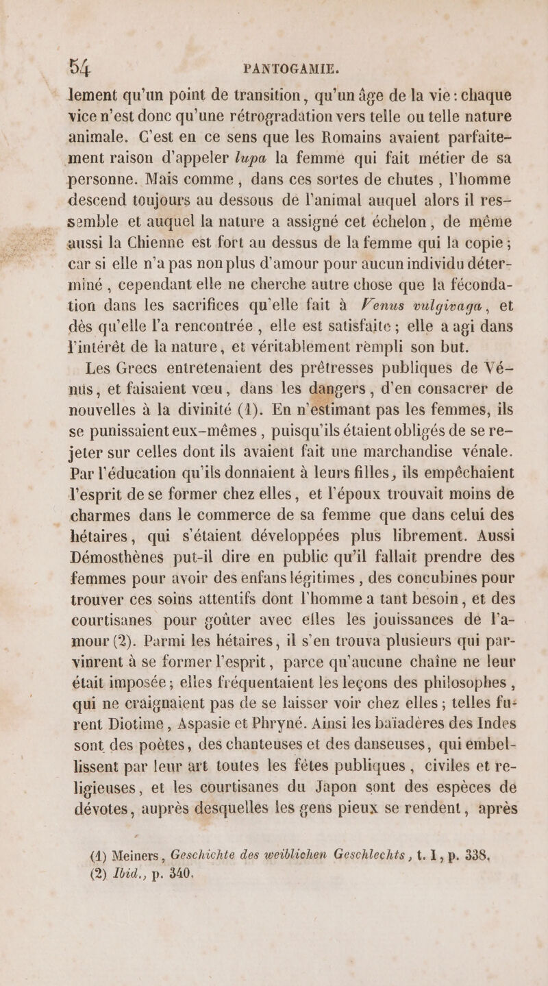 lement qu'un point de transition, qu'un âge de la vie : chaque vice n’est donc qu'une rétrogradation vers telle ou telle nature animale. C'est en ce sens que les Romains avaient parfaite- ment raison d'appeler lupa la femme qui fait métier de sa personne. Mais comme, dans ces sortes de chutes , l'homme descend toujours au dessous de l'animal auquel alors il res- semble et auquel la nature à assigné cet échelon, de même aussi la Chienne est fort au dessus de la femme qui la copie; car si elle n’a pas non plus d'amour pour aucun individu déter- miné , cependant elle ne cherche autre chose que la féconda- tion dans les sacrifices qu'elle fait à Venus vulgivaga, et dès qu’elle l'a rencontrée , elle est satisfaite ; elle à agi dans l'intérêt de la nature, et véritablement rempli son but. Les Grecs entretenaient des prêtresses publiques de Vé- nuüs, et faisaient vœu, dans les € langers , d'en consacrer de nouvelles à la divinité (4). En n'éstimant pas les femmes, ils se punissaient eux-mêmes, puisqu'ils étaient obligés de se re- jeter sur celles dont ils avaient fait une marchandise vénale. Par l'éducation qu'ils donnaient à leurs filles , ils empêchaient l'esprit de se former chez elles, et l'époux trouvait moins de charmes dans le commerce de sa femme que dans celui des hétaires, qui s'étaient développées plus librement. Aussi Démosthènes put-il dire en public qu’il fallait prendre des femmes pour avoir des enfans légitimes , des concubines pour trouver ces soins attentifs dont l'homme a tant besoin, et des courtisanes pour goûter avec elles les jouissances dé l'a- mour (2). Parmi les hétaires, il s’en trouva plusieurs qui par- vinrent à se former l'esprit, parce qu'aucune chaîne ne leur était imposée ; elles fréquentaient les leçons des philosophes , qui ne craignaient pas de se laisser voir chez elles ; telles fu: rent Diotime , Aspasie et Phryné. Ainsi les baïadères des Indes sont des poètes, des chanteuses et des danseuses, qui émbel- lissent par leur art toutes les fêtes publiques, civiles et re- ligieuses, et les courtisanes du Japon sont des espèces de dévotes, auprès desquelles les gens pieux se rendent, après (4) Meiners, Geschichte des weiblichen Geschlechts , 1. 1, p. 338, (2) Ibid, p. 840.